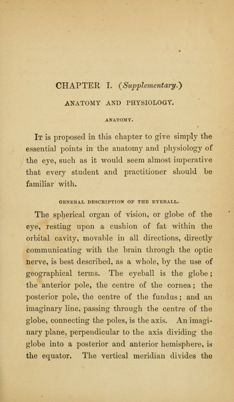 CHAPTER I. (Supplementary.') ANATOMY AND PHYSIOLOGY. ANATOMY, It is proposed in this chapter to give simply the essentia] points in the anatomy and physiology of the eye, such as it would seem almost imperative that every student and practitioner should be familiar with. GENERAL DESCRIPTION OF THE EYEBALL. The spherical organ of vision, or globe of the eye, resting upon a cushion of fat within the orbital cavity, movable in all directions, directly communicating with the brain through the optic nerve, is best described, as a whole, by the use of geographical terms. The eyeball is the globe; the anterior pole, the centre of the cornea; the posterior pole, the centre of the fundus; and an imaginary line, passing through the centre of the globe, connecting the poles, is the axis. An imagi- nary plane, perpendicular to the axis dividing the globe into a posterior and anterior hemisphere, is the equator. The vertical meridian divides the