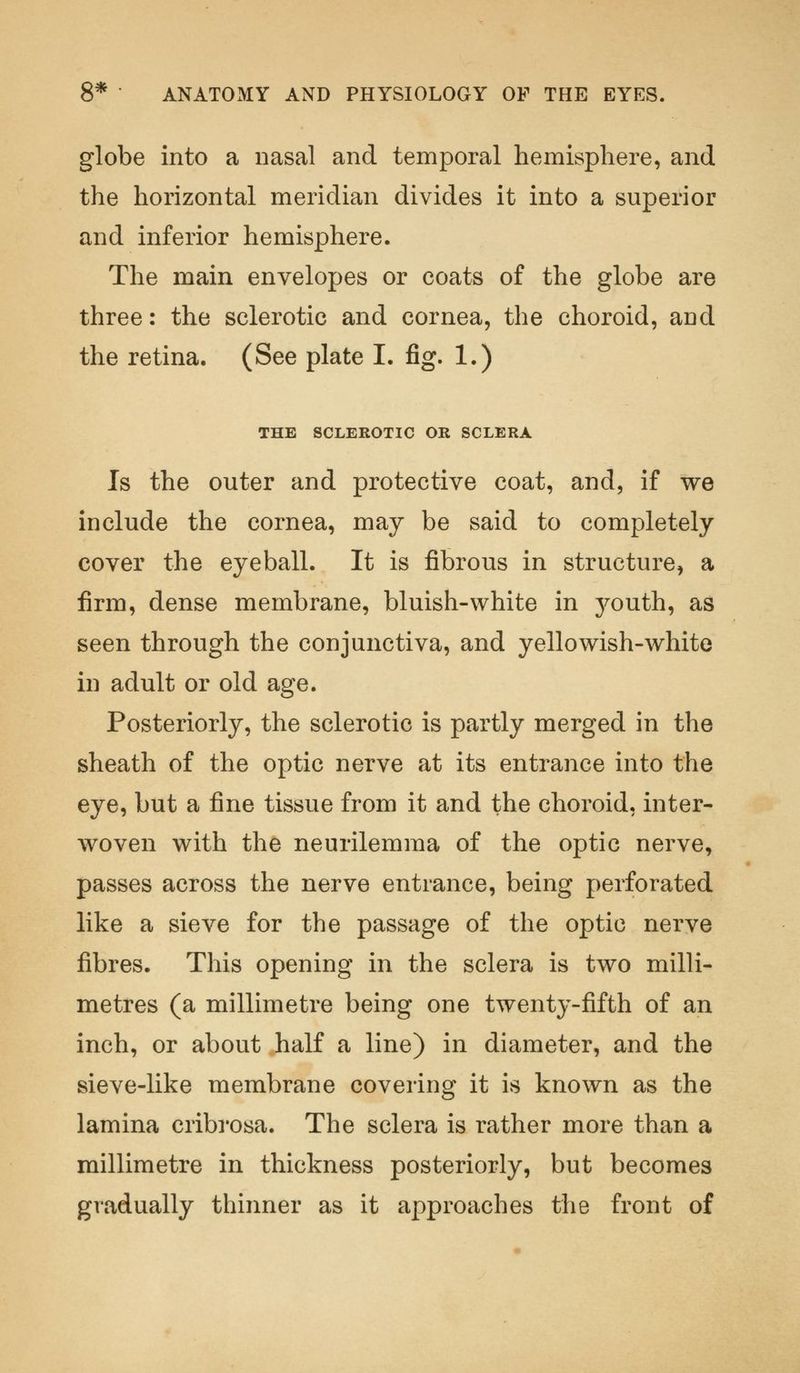 globe into a nasal and temporal hemisphere, and the horizontal meridian divides it into a superior and inferior hemisphere. The main envelopes or coats of the globe are three: the sclerotic and cornea, the choroid, and the retina. (See plate I. fig. 1.) THE SCLEROTIC OR SCLERA Is the outer and protective coat, and, if we include the cornea, may be said to completely cover the eyeball. It is fibrous in structure, a firm, dense membrane, bluish-white in 3^outh, as seen through the conjunctiva, and yellowish-white in adult or old age. Posteriorly, the sclerotic is partly merged in the sheath of the optic nerve at its entrance into the eye, but a fine tissue from it and the choroid, inter- woven with the neurilemma of the optic nerve, passes across the nerve entrance, being perforated like a sieve for the passage of the optic nerve fibres. This opening in the sclera is two milli- metres (a millimetre being one twenty-fifth of an inch, or about half a line) in diameter, and the sieve-like membrane covering it is known as the lamina cribrosa. The sclera is rather more than a millimetre in thickness posteriorly, but becomes gradually thinner as it approaches the front of