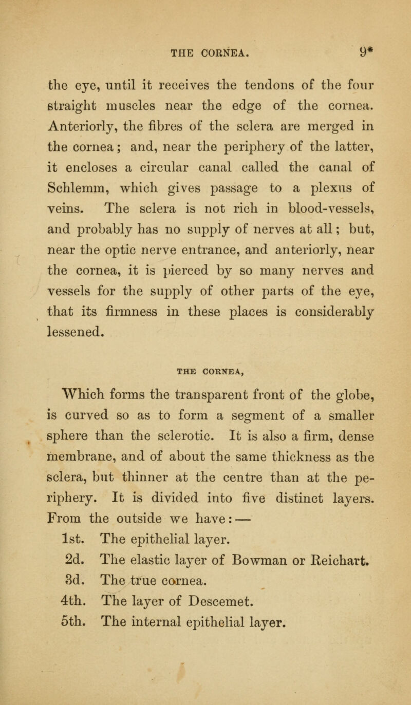 THE CORNEA. 9* the eye, until it receives the tendons of the four straight muscles near the edge of the cornea. Anteriorly, the fibres of the sclera are merged in the cornea; and, near the periphery of the latter, it encloses a circular canal called the canal of Schlemm, which gives passage to a plexus of veins. The sclera is not rich in blood-vessels, and probably has no supply of nerves at all; but, near the optic nerve entrance, and anteriorly, near the cornea, it is pierced by so many nerves and vessels for the supply of other parts of the eye, that its firmness in these places is considerably lessened. THE CORNEA, Which forms the transparent front of the globe, is curved so as to form a segment of a smaller sphere than the sclerotic. It is also a firm, dense membrane, and of about the same thickness as the sclera, but thinner at the centre than at the pe- riphery. It is divided into five distinct layers. From the outside we have: — 1st. The epithelial layer. 2d. The elastic layer of Bowman or Reichart. 3d. The true cornea. 4th. The layer of Descemet. 5th. The internal epithelial layer.
