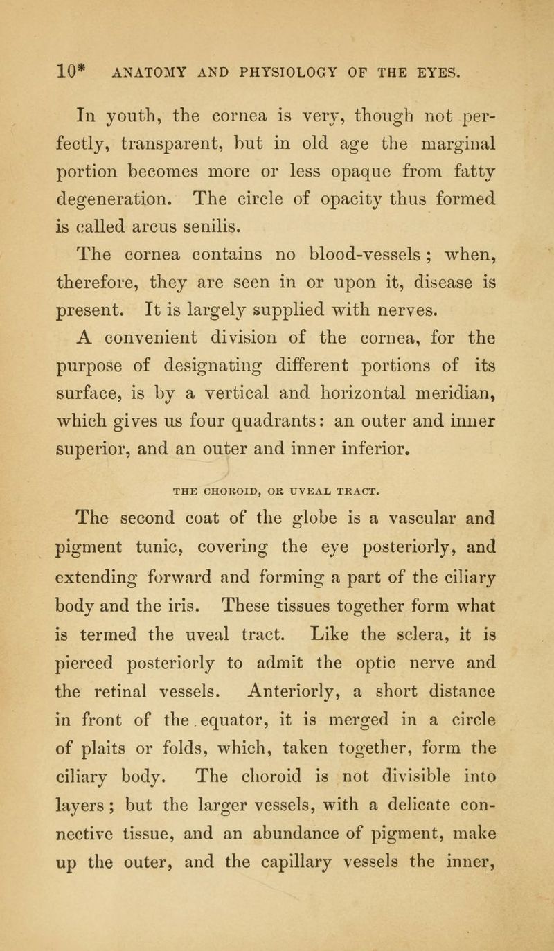 In youth, the cornea is very, though not per- fectly, transparent, but in old age the marginal portion becomes more or less opaque from fatty degeneration. The circle of opacity thus formed is called arcus senilis. The cornea contains no blood-vessels; when, therefore, they are seen in or upon it, disease is present. It is largely supplied with nerves. A convenient division of the cornea, for the purpose of designating different portions of its surface, is by a vertical and horizontal meridian, which gives us four quadrants: an outer and inner superior, and an outer and inner inferior. THE CHOROID, OR UVEAL TRACT. The second coat of the globe is a vascular and pigment tunic, covering the eye posteriorly, and extending forward and forming a part of the ciliary body and the iris. These tissues together form what is termed the uveal tract. Like the sclera, it is pierced posteriorly to admit the optic nerve and the retinal vessels. Anteriorly, a short distance in front of the. equator, it is merged in a circle of plaits or folds, which, taken together, form the ciliary body. The choroid is not divisible into layers ; but the larger vessels, with a delicate con- nective tissue, and an abundance of pigment, make up the outer, and the capillary vessels the inner,