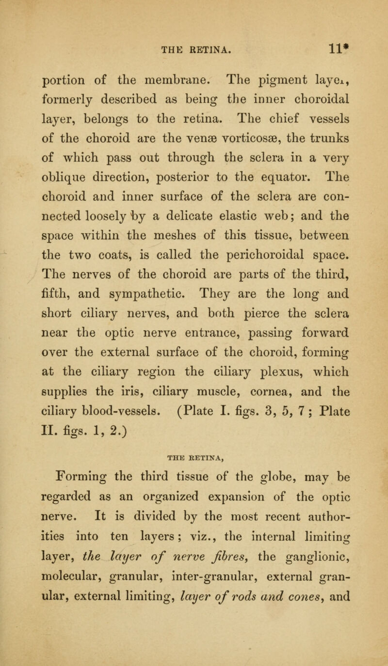 THE RETINA. 11* portion of the membrane. The pigment lay ex, formerly described as being the inner choroidal layer, belongs to the retina. The chief vessels of the choroid are the venae vorticosse, the trunks of which pass out through the sclera in a very oblique direction, posterior to the equator. The choroid and inner surface of the sclera are con- nected loosely by a delicate elastic web; and the space within the meshes of this tissue, between the two coats, is called the perichoroidal space. The nerves of the choroid are parts of the third, fifth, and sympathetic. They are the long and short ciliary nerves, and both pierce the sclera near the optic nerve entrance, passing forward over the external surface of the choroid, forming at the ciliary region the ciliary plexus, which supplies the iris, ciliary muscle, cornea, and the ciliary blood-vessels. (Plate I. figs. 3, 5, 7 ; Plate II. figs. 1, 2.) THE RETINA, Forming the third tissue of the globe, may be regarded as an organized expansion of the optic nerve. It is divided by the most recent author- ities into ten layers; viz., the internal limiting layer, the layer of nerve fibres, the ganglionic, molecular, granular, inter-granular, external gran- ular, external limiting, layer of rods and cones, and