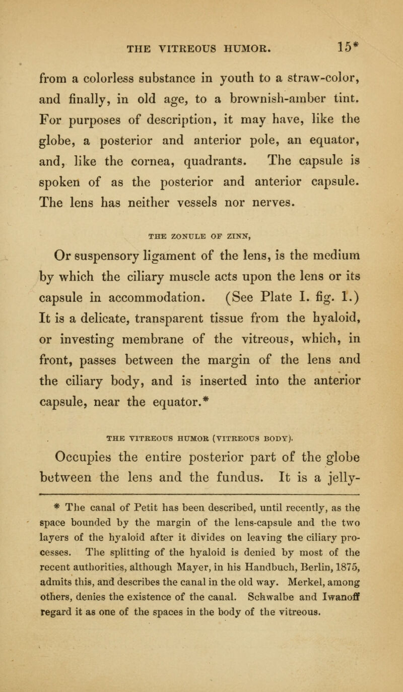 THE VITREOUS HUMOR. 15* from a colorless substance in youth to a straw-color, and finally, in old age, to a brownish-amber tint. For purposes of description, it may have, like the globe, a posterior and anterior pole, an equator, and, like the cornea, quadrants. The capsule is spoken of as the posterior and anterior capsule. The lens has neither vessels nor nerves. THE ZONULE OF ZINK, Or suspensory ligament of the lens, is the medium by which the ciliary muscle acts upon the lens or its capsule in accommodation. (See Plate I. fig. 1.) It is a delicate, transparent tissue from the hyaloid, or investing membrane of the vitreous, which, in front, passes between the margin of the lens and the ciliary body, and is inserted into the anterior capsule, near the equator.* THE VITREOUS HUMOR (VITREOUS BODY). Occupies the entire posterior part of the globe between the lens and the fundus. It is a jelly- * The canal of Petit has been described, until recently, as the space bounded by the margin of the lens-capsule and the two layers of the hyaloid after it divides on leaving the ciliary pro- cesses. The splitting of the hyaloid is denied by most of the recent authorities, although Mayer, in his Handbuch, Berlin, 1875, admits this, and describes the canal in the old way. Merkel, among others, denies the existence of the canal. Schwaibe and Iwanoff regard it as one of the spaces in the body of the vitreous.