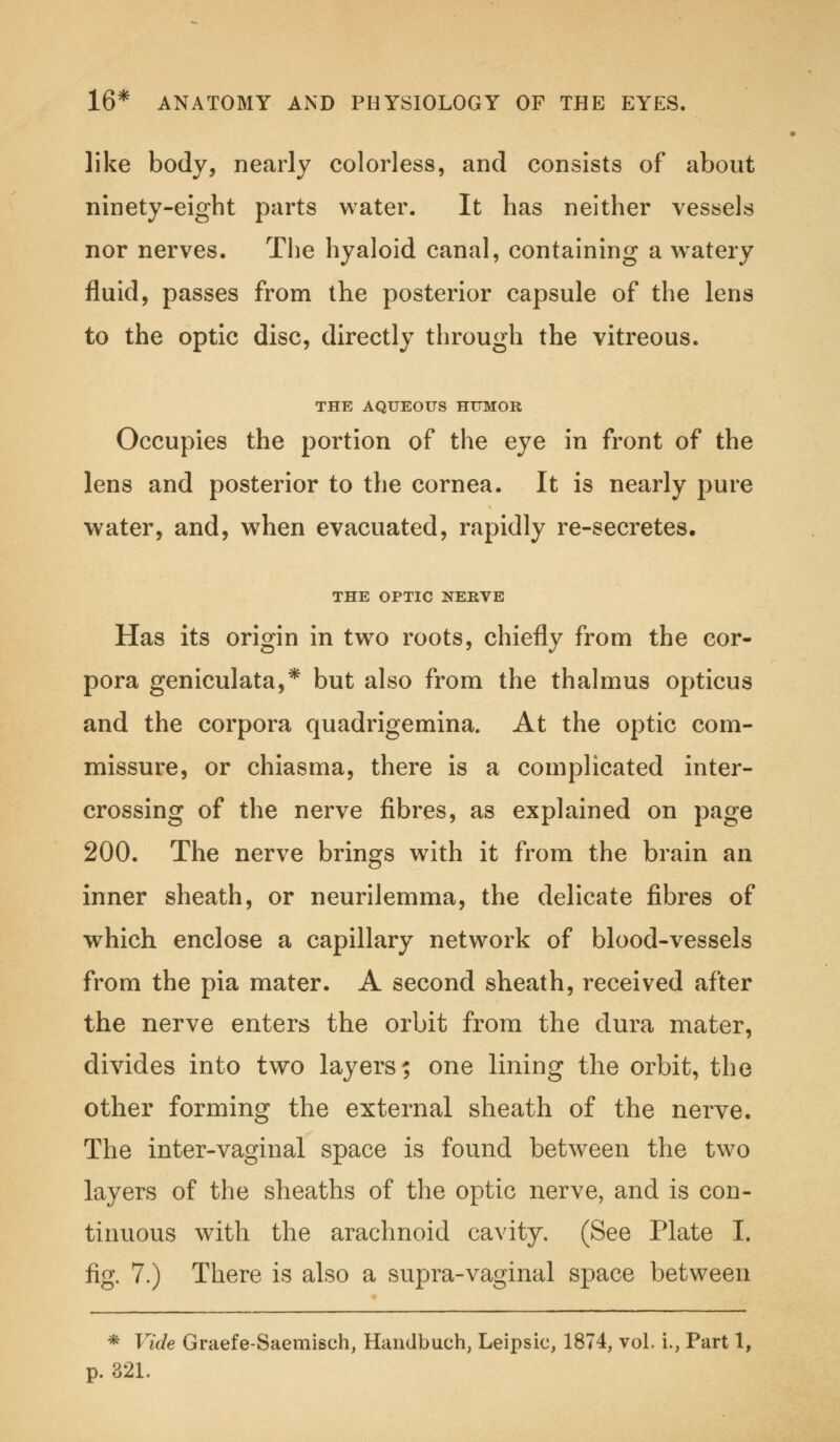 like body, nearly colorless, and consists of about ninety-eight parts water. It has neither vessels nor nerves. The hyaloid canal, containing a watery fluid, passes from the posterior capsule of the lens to the optic disc, directly through the vitreous. THE AQUEOUS HUMOR Occupies the portion of the eye in front of the lens and posterior to the cornea. It is nearly pure water, and, when evacuated, rapidly re-secretes. THE OPTIC NERVE Has its origin in two roots, chiefly from the cor- pora geniculate,* but also from the thalmus opticus and the corpora quadrigemina. At the optic com- missure, or chiasma, there is a complicated inter- crossing of the nerve fibres, as explained on page 200. The nerve brings with it from the brain an inner sheath, or neurilemma, the delicate fibres of which enclose a capillary network of blood-vessels from the pia mater. A second sheath, received after the nerve enters the orbit from the dura mater, divides into two layers; one lining the orbit, the other forming the external sheath of the nerve. The inter-vaginal space is found between the two layers of the sheaths of the optic nerve, and is con- tinuous with the arachnoid cavity. (See Plate I. fig. 7.) There is also a supra-vaginal space between * Vide Graefe-Saemisch, Handbuch, Leipsic, 1874, vol. i., Part 1, p. 321.