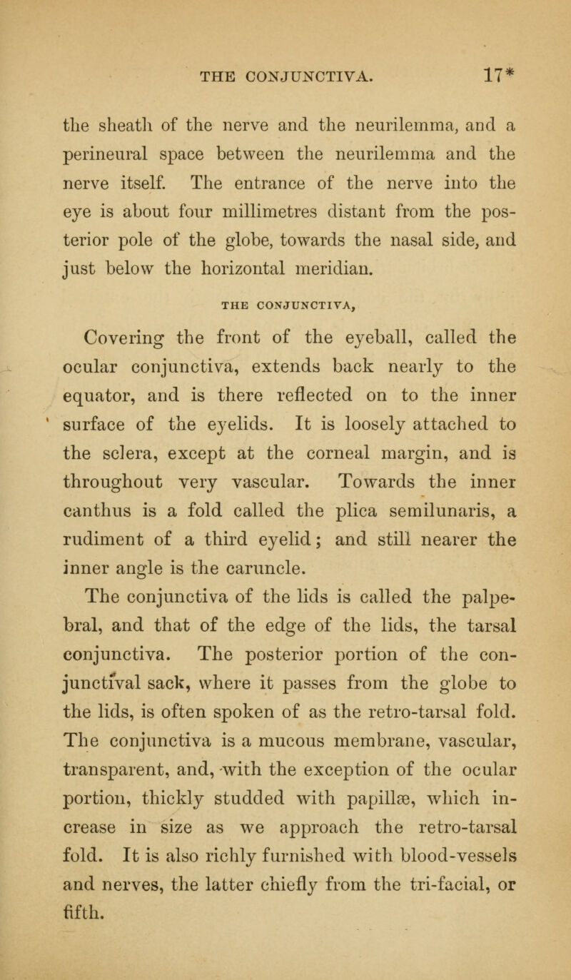 THE CONJUNCTIVA. 17* the sheath of the nerve and the neurilemma, and a perineural space between the neurilemma and the nerve itself. The entrance of the nerve into the eye is about four millimetres distant from the pos- terior pole of the globe, towards the nasal side, and just below the horizontal meridian. THE CONJUNCTIVA, Covering the front of the eyeball, called the ocular conjunctiva, extends back nearly to the equator, and is there reflected on to the inner surface of the eyelids. It is loosely attached to the sclera, except at the corneal margin, and is throughout very vascular. Towards the inner canthus is a fold called the plica semilunaris, a rudiment of a third eyelid; and still nearer the inner angle is the caruncle. The conjunctiva of the lids is called the palpe- bral, and that of the edge of the lids, the tarsal conjunctiva. The posterior portion of the con- junctival sack, where it passes from the globe to the lids, is often spoken of as the retro-tarsal fold. The conjunctiva is a mucous membrane, vascular, transparent, and, with the exception of the ocular portion, thickly studded with papillae, which in- crease in size as we approach the retro-tarsal fold. It is also richly furnished with blood-vessels and nerves, the latter chiefly from the tri-facial, or fifth.