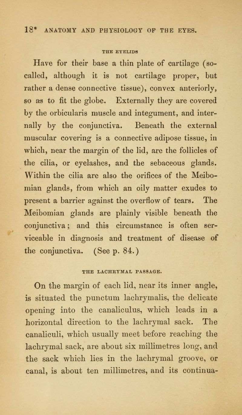 THE EYELIDS Have for their base a thin plate of cartilage (so- called, although it is not cartilage proper, but rather a dense connective tissue), convex anteriorly, so as to fit the globe. Externally they are covered by the orbicularis muscle and integument, and inter- nally by the conjunctiva. Beneath the external muscular covering is a connective adipose tissue, in which, near the margin of the lid, are the follicles of the cilia, or eyelashes, and the sebaceous glands. Within the cilia are also the orifices of the Meibo- mian glands, from which an oily matter exudes to present a barrier against the overflow of tears. The Meibomian glands are plainly visible beneath the conjunctiva; and this circumstance is often ser- viceable in diagnosis and treatment of disease of the conjunctiva. (See p. 84.) THE LACHRYMAL PASSAGE. On the margin of each lid, near its inner angle, is situated the punctum lachrymalis, the delicate opening into the canaliculus, which leads in a horizontal direction to the lachrymal sack. The canaliculi, which usually meet before reaching the lachrymal sack, are about six millimetres long, and the sack which lies in the lachrymal groove, or canal, is about ten millimetres, and its eontinua-