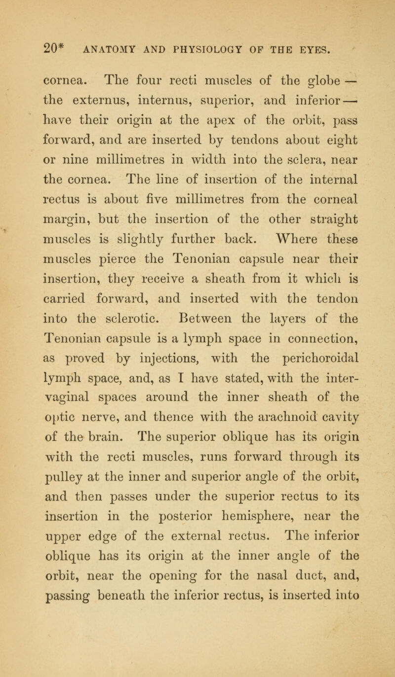 cornea. The four recti muscles of the globe — the externus, internus, superior, and inferior—• have their origin at the apex of the orbit, pass forward, and are inserted by tendons about eight or nine millimetres in width into the sclera, near the cornea. The line of insertion of the internal rectus is about five millimetres from the corneal margin, but the insertion of the other straight muscles is slightly further back. Where these muscles pierce the Tenonian capsule near their insertion, they receive a sheath from it which is carried forward, and inserted with the tendon into the sclerotic. Between the layers of the Tenonian capsule is a lymph space in connection, as proved by injections, with the perichoroidal lymph space, and, as I have stated, with the inter- vaginal spaces around the inner sheath of the optic nerve, and thence with the arachnoid cavity of the brain. The superior oblique has its origin with the recti muscles, runs forward through its pulley at the inner and superior angle of the orbit, and then passes under the superior rectus to its insertion in the posterior hemisphere, near the upper edge of the external rectus. The inferior oblique has its origin at the inner angle of the orbit, near the opening for the nasal duct, and, passing beneath the inferior rectus, is inserted into