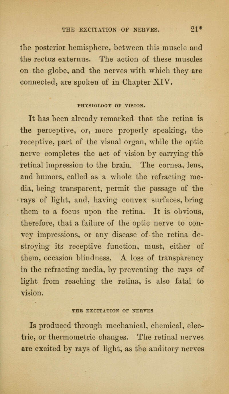 THE EXCITATION OF NERVES. 21* the posterior hemisphere, between this muscle and the rectus externus. The action of these muscles on the globe, and the nerves with which they are connected, are spoken of in Chapter XIV. PHYSIOLOGY OF VISION. It has been already remarked that the retina is the perceptive, or, more properly speaking, the receptive, part of the visual organ, while the optic nerve completes the act of vision by carrying the retinal impression to the brain. The cornea, lens, and humors, called as a whole the refracting me- dia, being transparent, permit the passage of the rays of light, and, having convex surfaces, bring them to a focus upon the retina. It is obvious, therefore, that a failure of the optic nerve to con- vey impressions, or any disease of the retina de- stroying its receptive function, must, either of them, occasion blindness. A loss of transparency in the refracting media, by preventing the rays of light from reaching the retina, is also fatal to vision. THE EXCITATION OF NERVES Is produced through mechanical, chemical, elec- tric, or thermometric changes. The retinal nerves are excited by rays of light, as the auditory nerves