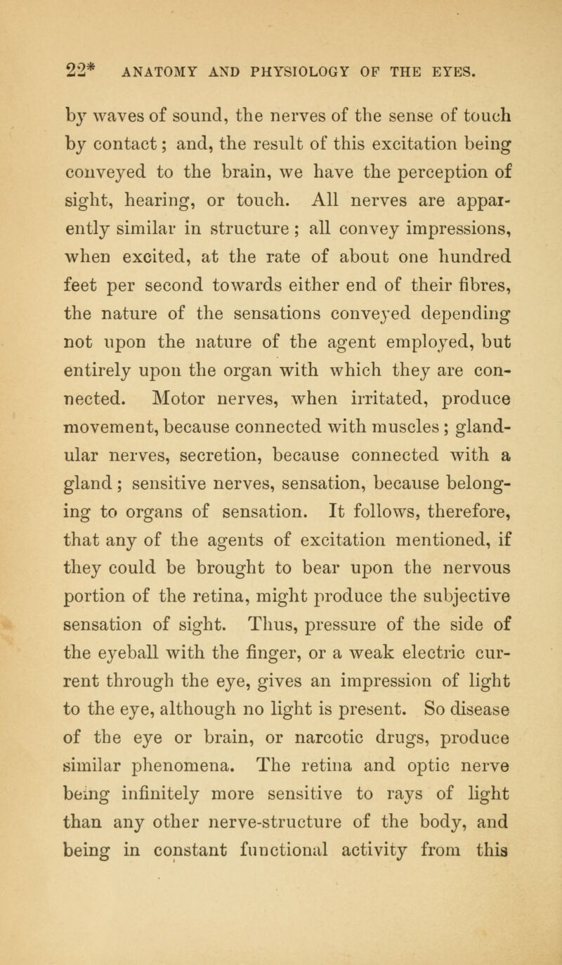 by waves of sound, the nerves of the sense of touch by contact; and, the result of this excitation being conveyed to the brain, we have the perception of sight, hearing, or touch. All nerves are appar- ently similar in structure ; all convey impressions, when excited, at the rate of about one hundred feet per second towards either end of their fibres, the nature of the sensations conveyed depending not upon the nature of the agent employed, but entirely upon the organ with which they are con- nected. Motor nerves, when irritated, produce movement, because connected with muscles; gland- ular nerves, secretion, because connected with a gland; sensitive nerves, sensation, because belong- ing to organs of sensation. It follows, therefore, that any of the agents of excitation mentioned, if they could be brought to bear upon the nervous portion of the retina, might produce the subjective sensation of sight. Thus, pressure of the side of the eyeball with the finger, or a weak electric cur- rent through the eye, gives an impression of light to the eye, although no light is present. So disease of the eye or brain, or narcotic drugs, produce similar phenomena. The retina and optic nerve being infinitely more sensitive to rays of light than any other nerve-structure of the body, and being in constant functional activity from this