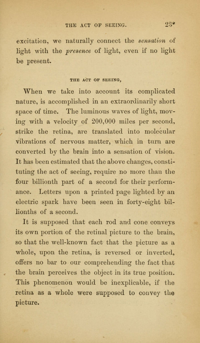 THE ACT OF SEEING. 2o* excitation, we naturally connect the sensation of light with the presence of light, even if no light be present. THE ACT OP SEEING, When we take into account its complicated nature, is accomplished in an extraordinarily short space of time. The luminous waves of light, mov- ing with a velocity of 200,000 miles per second, strike the retina, are translated into molecular vibrations of nervous matter, which in turn are converted by the brain into a sensation of vision. It has been estimated that the above changes, consti- tuting the act of seeing, require no more than the four billionth part of a second for their perform- ance. Letters upon a printed page lighted by an electric spark have been seen in forty-eight bil- lionths of a second. It is supposed that each rod and cone conveys its own portion of the retinal picture to the brain, so that the well-known fact that the picture as a whole, upon the retina, is reversed or inverted, offers no bar to our comprehending the fact that the brain perceives the object in its true position. This phenomenon would be inexplicable, if the retina as a whole were supposed to convey the picture.
