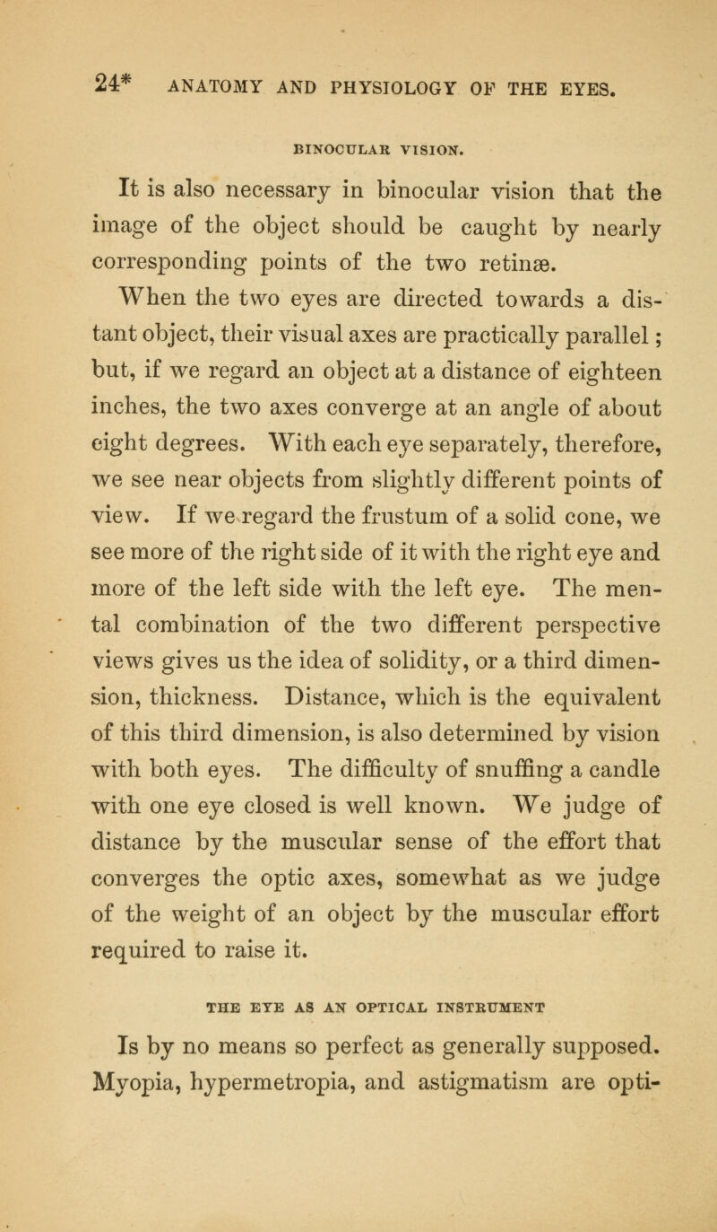 BINOCULAR VISION. It is also necessary in binocular vision that the image of the object should be caught by nearly corresponding points of the two retinae. When the two eyes are directed towards a dis- tant object, their visual axes are practically parallel; but, if we regard an object at a distance of eighteen inches, the two axes converge at an angle of about eight degrees. With each eye separately, therefore, we see near objects from slightly different points of view. If we regard the frustum of a solid cone, we see more of the right side of it with the right eye and more of the left side with the left eye. The men- tal combination of the two different perspective views gives us the idea of solidity, or a third dimen- sion, thickness. Distance, which is the equivalent of this third dimension, is also determined by vision with both eyes. The difficulty of snuffing a candle with one eye closed is well known. We judge of distance by the muscular sense of the effort that converges the optic axes, somewhat as we judge of the weight of an object by the muscular effort required to raise it. THE EYE AS AN OPTICAL INSTRUMENT Is by no means so perfect as generally supposed. Myopia, hypermetropia, and astigmatism are opti-