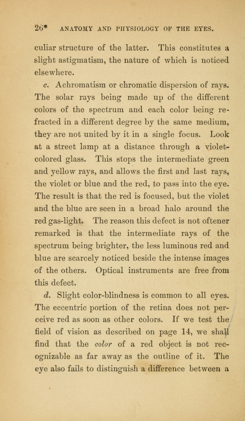 culiar structure of the latter. This constitutes a slight astigmatism, the nature of which is noticed elsewhere. c. Achromatism or chromatic dispersion of rays. The solar rays being made up of the different colors of the spectrum and each color being re- fracted in a different degree by the same medium, they are not united by it in a single focus. Look at a street lamp at a distance through a violet- colored glass. This stops the intermediate green and yellow rays, and allows the first and last rays, the violet or blue and the red, to pass into the eye. The result is that the red is focused, but the violet and the blue are seen in a broad halo around the red gas-light. The reason this defect is not of tener remarked is that the intermediate rays of the spectrum being brighter, the less luminous red and blue are scarcely noticed beside the intense images of the others. Optical instruments are free from this defect. d. Slight color-blindness is common to all eyes. The eccentric portion of the retina does not per- ceive red as soon as other colors. If we test the field of vision as described on page 14, we shall find that the color of a red object is not rec- ognizable as far away as the outline of it. The eye also fails to distinguish a difference between a