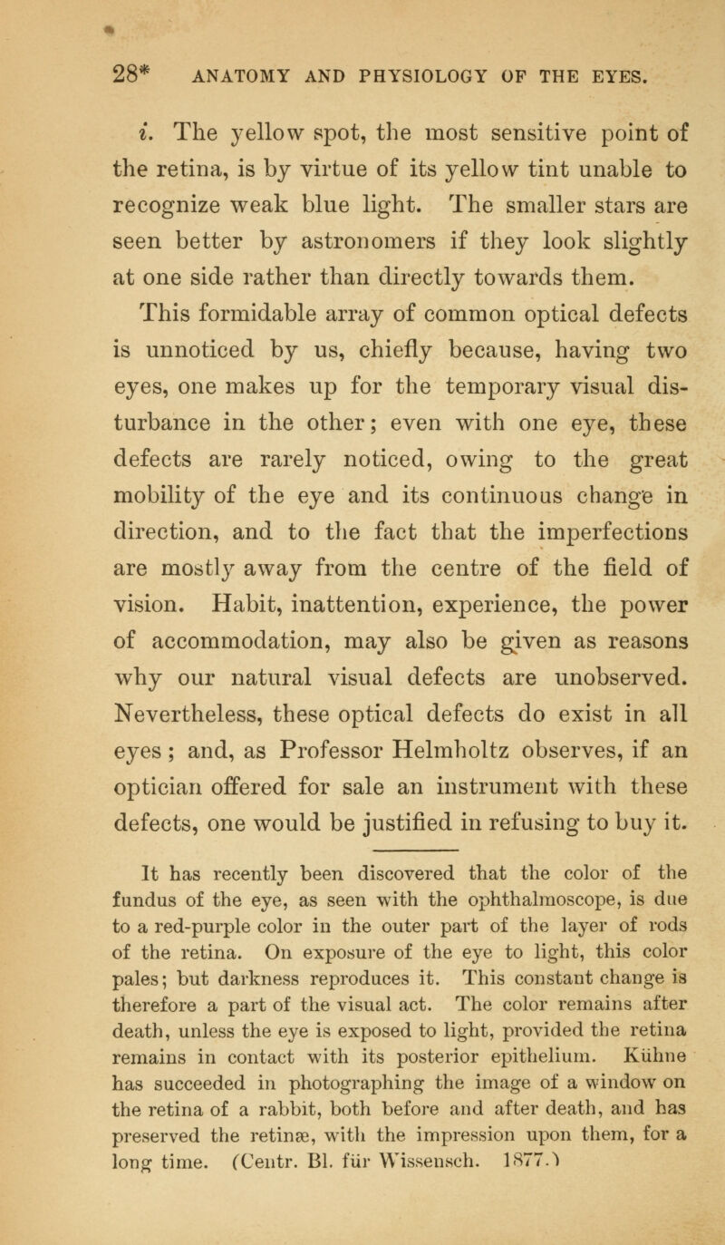 i. The yellow spot, the most sensitive point of the retina, is by virtue of its yellow tint unable to recognize weak blue light. The smaller stars are seen better by astronomers if they look slightly at one side rather than directly towards them. This formidable array of common optical defects is unnoticed by us, chiefly because, having two eyes, one makes up for the temporary visual dis- turbance in the other; even with one eye, these defects are rarely noticed, owing to the great mobility of the eye and its continuous change in direction, and to the fact that the imperfections are mostly away from the centre of the field of vision. Habit, inattention, experience, the power of accommodation, may also be given as reasons why our natural visual defects are unobserved. Nevertheless, these optical defects do exist in all eyes; and, as Professor Helmholtz observes, if an optician offered for sale an instrument with these defects, one would be justified in refusing to buy it. It has recently been discovered that the color of the fundus of the eye, as seen with the ophthalmoscope, is due to a red-purple color in the outer part of the layer of rods of the retina. On exposure of the eye to light, this color pales; but darkness reproduces it. This constant change is therefore a part of the visual act. The color remains after death, unless the eye is exposed to light, provided the retina remains in contact with its posterior epithelium. Kiihne has succeeded in photographing the image of a window on the retina of a rabbit, both before and after death, and has preserved the retinae, with the impression upon them, for a long time. CCentr. Bl. fur Wissensch. 1877.^