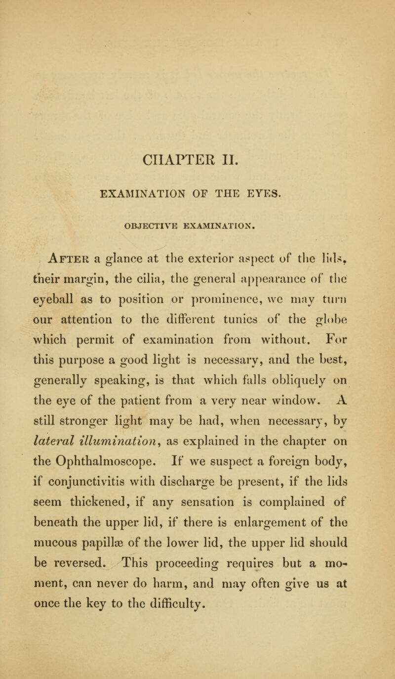 CHAPTER II. EXAMINATION OF THE EYES. OBJECTIVE EXAMINATION. After a glance at the exterior aspect of the lids, their margin, the cilia, the general appearance of the eyeball as to position or prominence, we may turn our attention to the different tunics of the globe which permit of examination from without. For this purpose a good light is necessary, and the best, generally speaking, is that which falls obliquely on the eye of the patient from a very near window. A still stronger light may be had, when necessary, by lateral illumination, as explained in the chapter on the Ophthalmoscope. If we suspect a foreign body, if conjunctivitis with discharge be present, if the lids seem thickened, if any sensation is complained of beneath the upper lid, if there is enlargement of the mucous papillae of the lower lid, the upper lid should be reversed. This proceeding requires but a mo- ment, can never do harm, and may often give us at once the key to the difficulty.