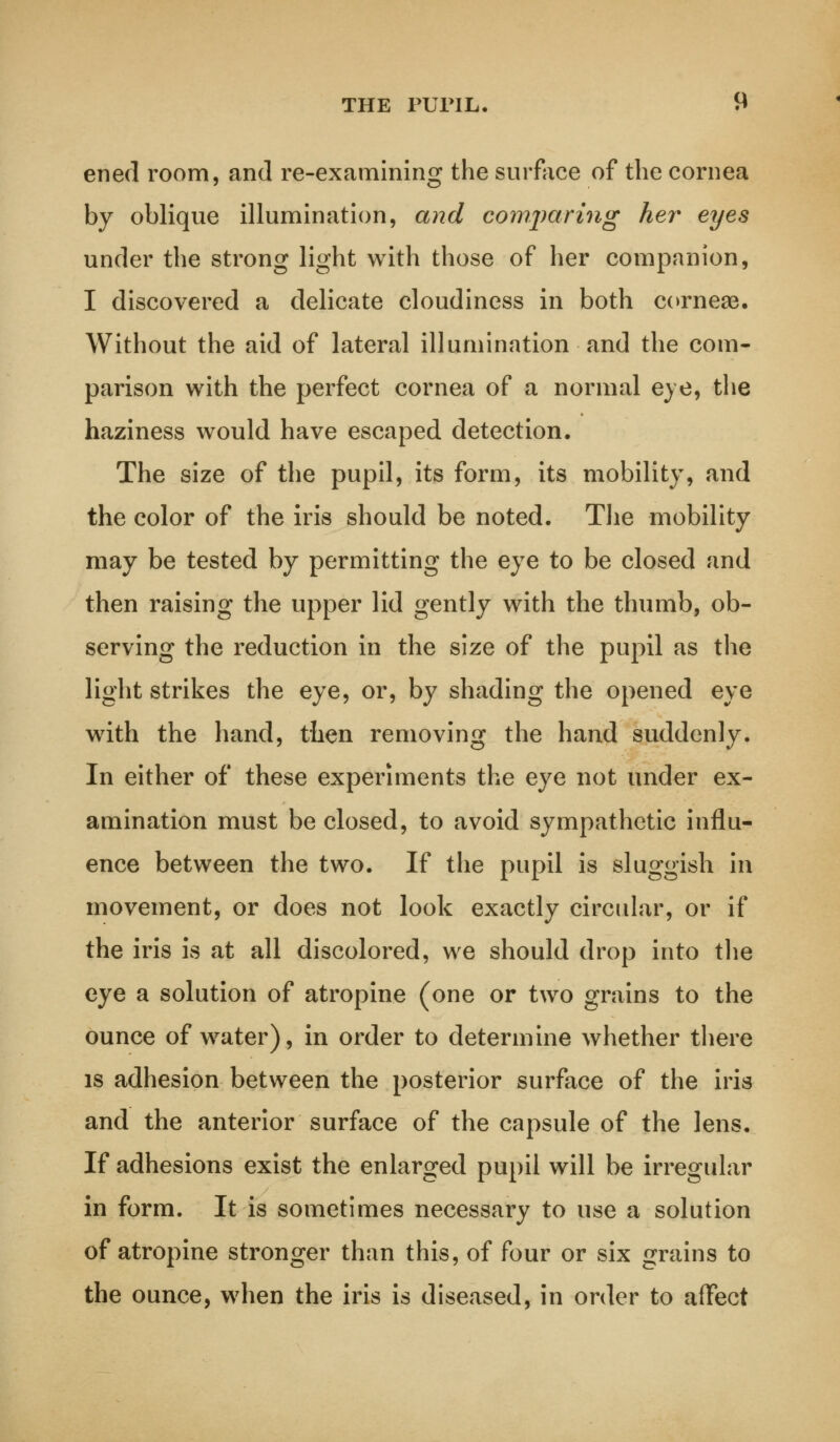 THE PUPIL. H ened room, and re-examining the surface of the cornea by oblique illumination, and comparing her eyes under the strong light with those of her companion, I discovered a delicate cloudiness in both corneas. Without the aid of lateral illumination and the com- parison with the perfect cornea of a normal eye, the haziness would have escaped detection. The size of the pupil, its form, its mobility, and the color of the iris should be noted. The mobility may be tested by permitting the eye to be closed and then raising the upper lid gently with the thumb, ob- serving the reduction in the size of the pupil as the light strikes the eye, or, by shading the opened eye with the hand, tiien removing the hand suddenly. In either of these experiments the eye not under ex- amination must be closed, to avoid sympathetic influ- ence between the two. If the pupil is sluggish in movement, or does not look exactly circular, or if the iris is at all discolored, we should drop into the eye a solution of atropine (one or two grains to the ounce of water), in order to determine whether there is adhesion between the posterior surface of the iris and the anterior surface of the capsule of the lens. If adhesions exist the enlarged pupil will be irregular in form. It is sometimes necessary to use a solution of atropine stronger than this, of four or six grains to the ounce, when the iris is diseased, in order to affect