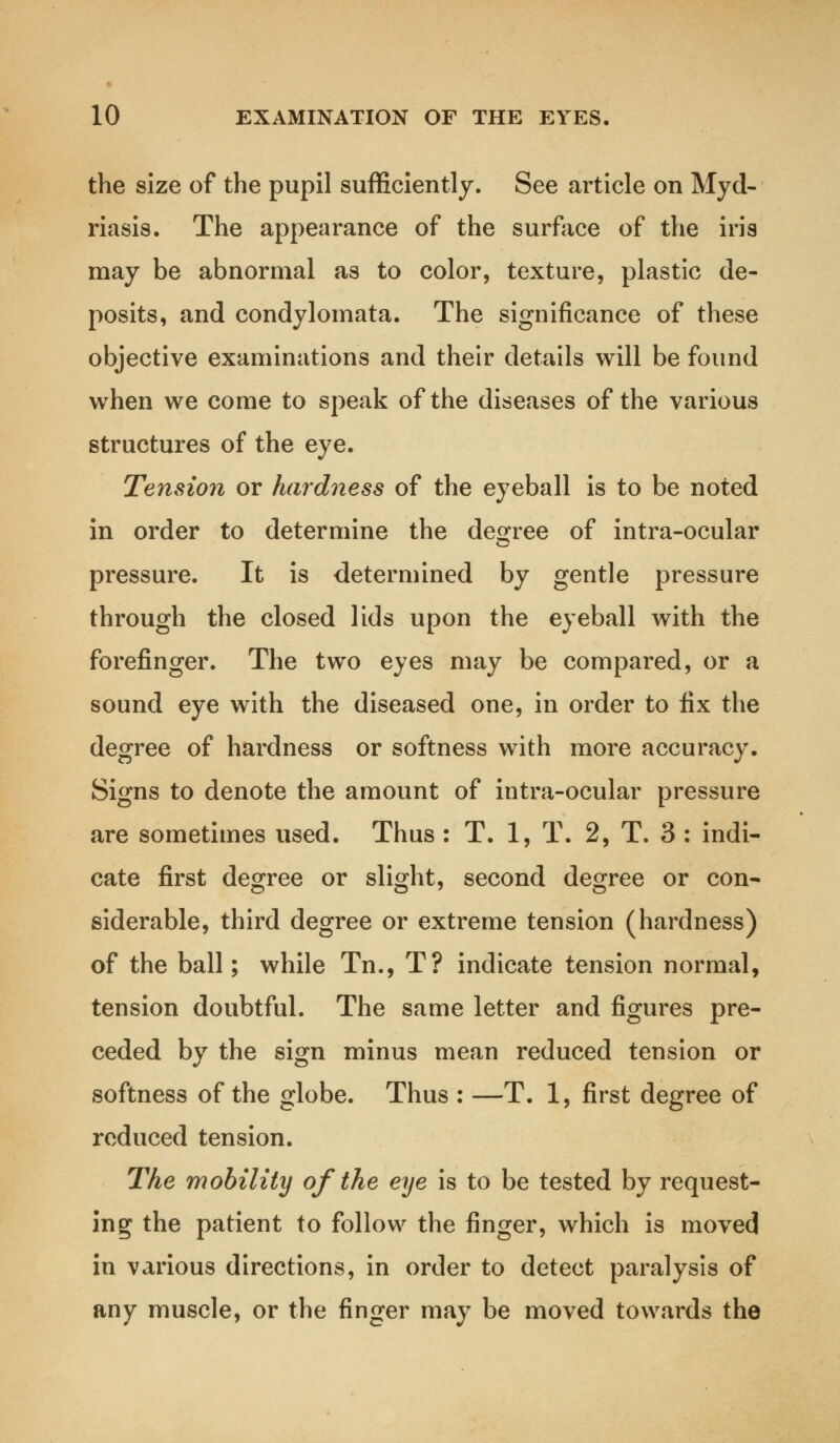 the size of the pupil sufficiently. See article on Myd- riasis. The appearance of the surface of the iris may be abnormal as to color, texture, plastic de- posits, and condylomata. The significance of these objective examinations and their details will be found when we come to speak of the diseases of the various structures of the eye. Tension or hardness of the eyeball is to be noted in order to determine the degree of intra-ocular pressure. It is determined by gentle pressure through the closed lids upon the eyeball with the forefinger. The two eyes may be compared, or a sound eye with the diseased one, in order to fix the degree of hardness or softness with more accuracy. Signs to denote the amount of intra-ocular pressure are sometimes used. Thus : T. 1, T. 2, T. 3 : indi- cate first degree or slight, second degree or con- siderable, third degree or extreme tension (hardness) of the ball; while Tn., T? indicate tension normal, tension doubtful. The same letter and figures pre- ceded by the sign minus mean reduced tension or softness of the globe. Thus : —T. 1, first degree of reduced tension. The mobility of the eye is to be tested by request- ing the patient to follow the finger, which is moved in various directions, in order to detect paralysis of any muscle, or the finger may be moved towards the