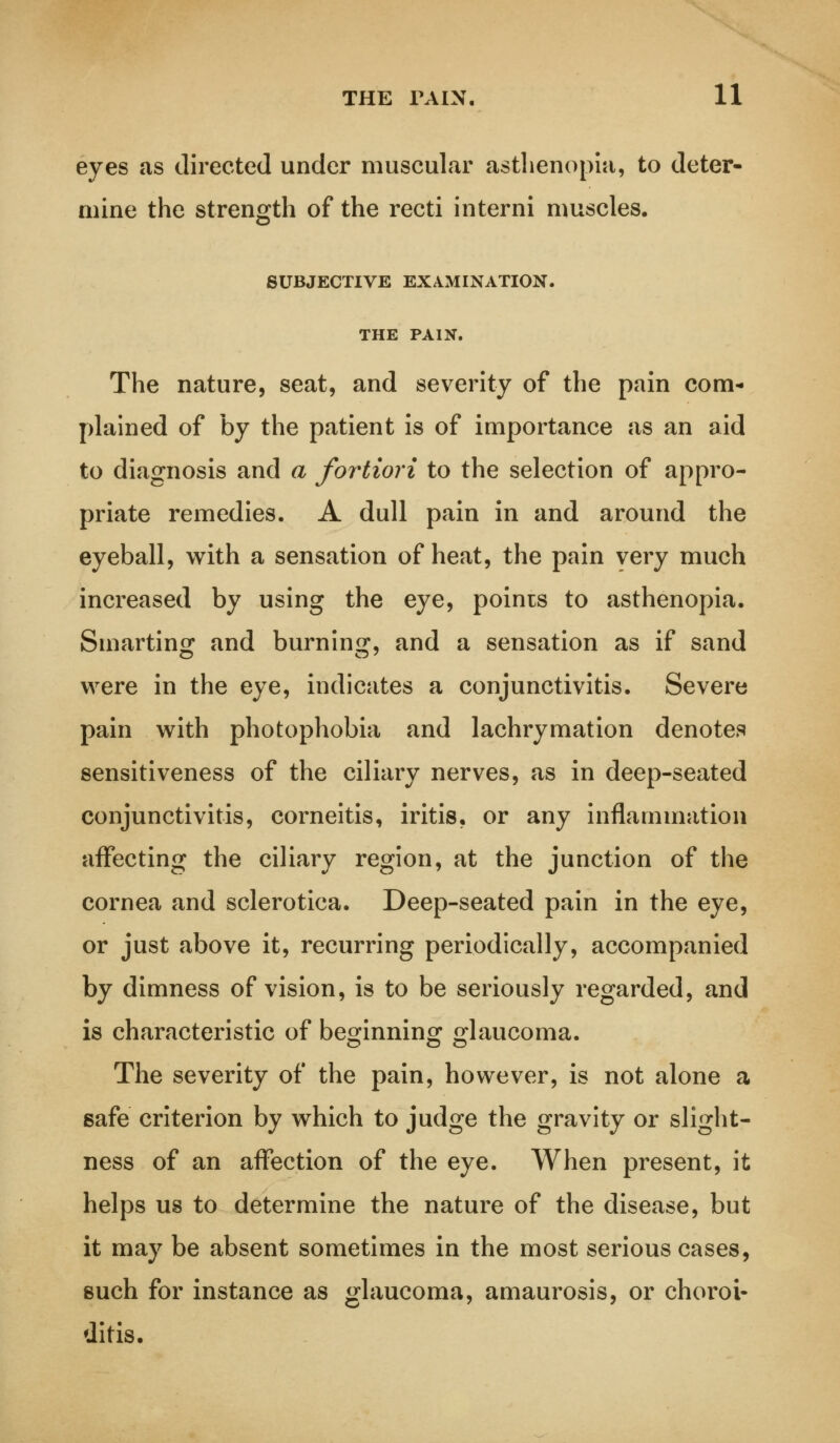 eyes as directed under muscular asthenopia, to deter- mine the strength of the recti interni muscles. SUBJECTIVE EXAMINATION. THE PAIN. The nature, seat, and severity of the pain com- plained of by the patient is of importance as an aid to diagnosis and a fortiori to the selection of appro- priate remedies. A dull pain in and around the eyeball, with a sensation of heat, the pain very much increased by using the eye, points to asthenopia. Smarting and burning, and a sensation as if sand were in the eye, indicates a conjunctivitis. Severe pain with photophobia and lachrymation denotes sensitiveness of the ciliary nerves, as in deep-seated conjunctivitis, corneitis, iritis, or any inflammation affecting the ciliary region, at the junction of the cornea and sclerotica. Deep-seated pain in the eye, or just above it, recurring periodically, accompanied by dimness of vision, is to be seriously regarded, and is characteristic of beginning glaucoma. The severity of the pain, however, is not alone a safe criterion by which to judge the gravity or slight- ness of an affection of the eye. When present, it helps us to determine the nature of the disease, but it may be absent sometimes in the most serious cases, such for instance as glaucoma, amaurosis, or choroi- ditis.