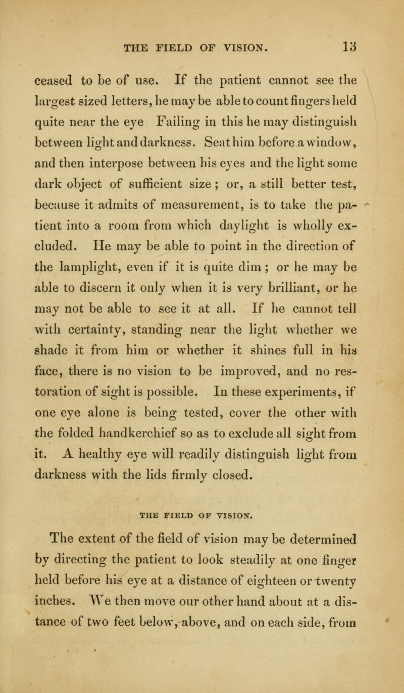 THE FIELD OF VISION. Y6 ceased to be of use. If the patient cannot see the largest sized letters, he may be able to count fingers held quite near the eye Failing in this he may distinguish between light and darkness. Seat him before a window, and then interpose between his eyes and the light some dark object of sufficient size ; or, a still better test, because it admits of measurement, is to take the pa- tient into a room from which daylight is wholly ex- cluded. He may be able to point in the direction of the lamplight, even if it is quite dim; or he may be able to discern it only when it is very brilliant, or he may not be able to see it at all. If he cannot tell with certainty, standing near the light whether we shade it from him or whether it shines full in his face, there is no vision to be improved, and no res- toration of sight is possible. In these experiments, if one eye alone is being tested, cover the other with the folded handkerchief so as to exclude all sight from it. A healthy eye will readily distinguish light from darkness with the lids firmly closed. THE FIELD OP VISION. The extent of the field of vision may be determined by directing the patient to look steadily at one finger held before his eye at a distance of eighteen or twenty inches. We then move our other hand about at a dis- tance of two feet below, above, and on each side, from