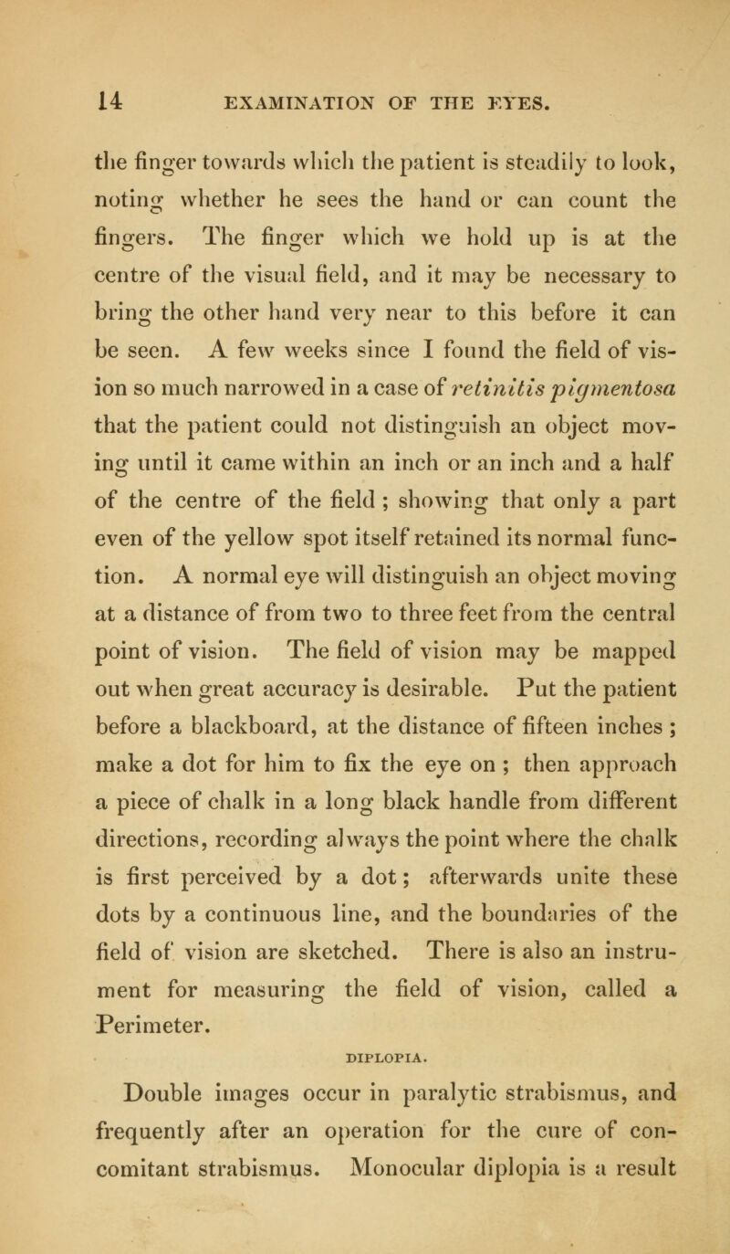 the finger towards which the patient is steadily to look, noting whether he sees the hand or can count the fingers. The finger which we hold up is at the centre of the visual field, and it may be necessary to bring the other hand very near to this before it can be seen. A few weeks since I found the field of vis- ion so much narrowed in a case of retinitis 'pigmentosa that the patient could not distinguish an object mov- ing until it came within an inch or an inch and a half of the centre of the field ; showing that only a part even of the yellow spot itself retained its normal func- tion. A normal eye will distinguish an object moving at a distance of from two to three feet from the central point of vision. The field of vision may be mapped out when great accuracy is desirable. Put the patient before a blackboard, at the distance of fifteen inches ; make a dot for him to fix the eye on ; then approach a piece of chalk in a long black handle from different directions, recording alwrays the point where the chalk is first perceived by a dot; afterwards unite these dots by a continuous line, and the boundaries of the field of vision are sketched. There is also an instru- ment for measuring the field of vision, called a Perimeter. DIPLOPIA. Double images occur in paralytic strabismus, and frequently after an operation for the cure of con- comitant strabismus. Monocular diplopia is a result
