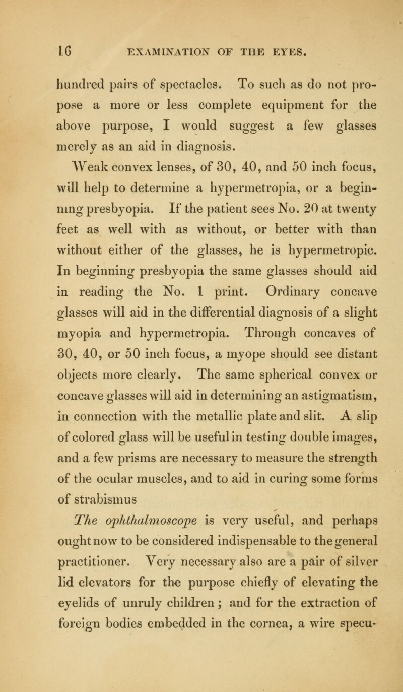 hundred pairs of spectacles. To such as do not pro- pose a more or less complete equipment for the above purpose, I would suggest a few glasses merely as an aid in diagnosis. Weak convex lenses, of 30, 40, and 50 inch focus, will help to determine a hypermetropia, or a begin- ning presbyopia. If the patient sees No. 20 at twenty feet as well with as without, or better with than without either of the glasses, he is hypermetropic. In beginning presbyopia the same glasses should aid in reading the No. 1 print. Ordinary concave glasses will aid in the differential diagnosis of a slight myopia and hypermetropia. Through concaves of 30, 40, or 50 inch focus, a myope should see distant objects more clearly. The same spherical convex or concave glasses will aid in determining an astigmatism, in connection with the metallic plate and slit. A slip of colored glass will be useful in testing double images, and a few prisms are necessary to measure the strength of the ocular muscles, and to aid in curing some forms of strabismus The ophthalmoscope is very useful, and perhaps ought now to be considered indispensable to the general practitioner. Very necessary also are a pair of silver lid elevators for the purpose chiefly of elevating the eyelids of unruly children; and for the extraction of foreign bodies embedded in the cornea, a wire specu-