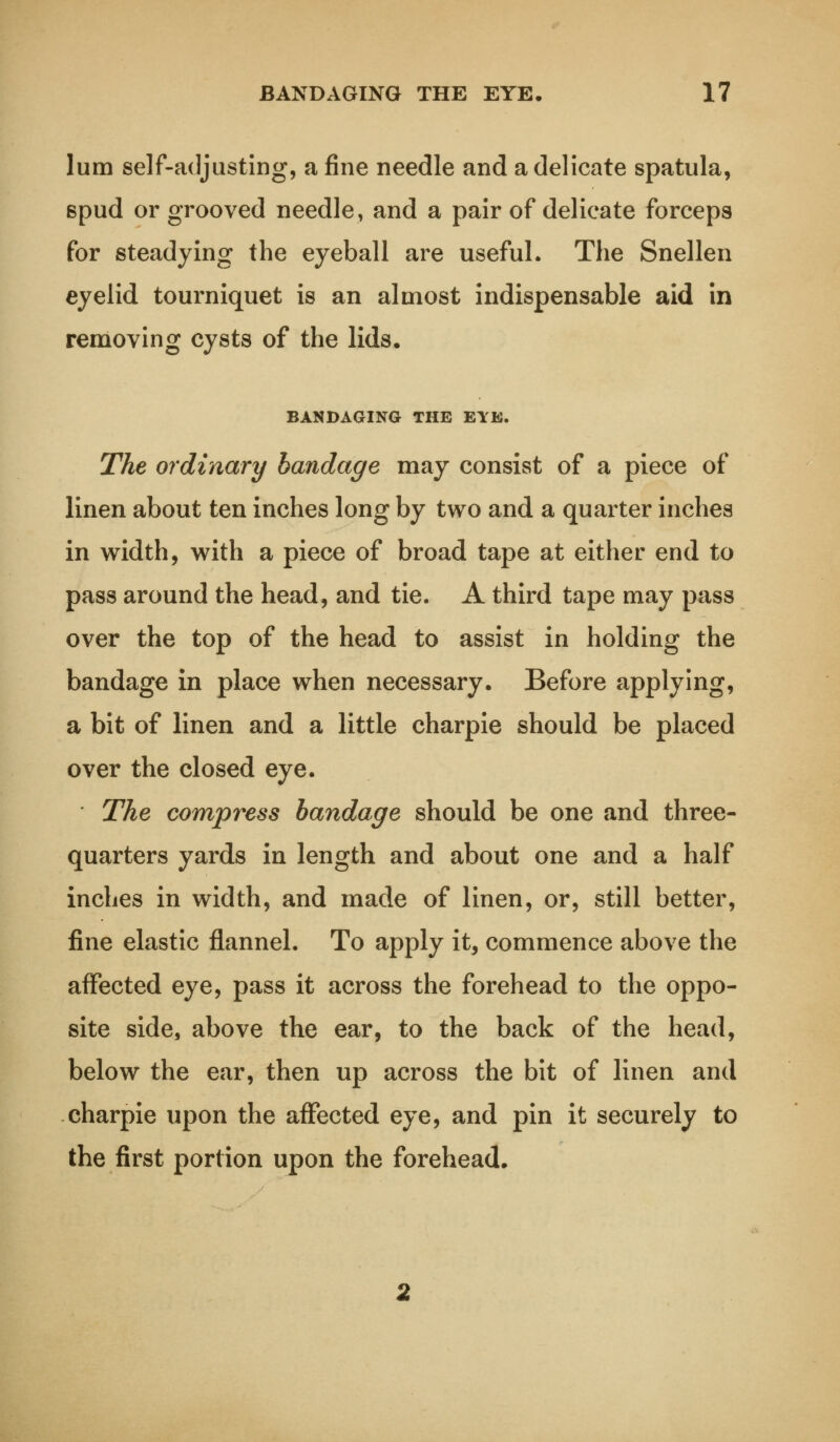 lum self-adjusting, a fine needle and a delicate spatula, 6pud or grooved needle, and a pair of delicate forceps for steadying the eyeball are useful. The Snellen eyelid tourniquet is an almost indispensable aid in removing cysts of the lids. BANDAGING THE EYE. The ordinary bandage may consist of a piece of linen about ten inches long by two and a quarter inches in width, with a piece of broad tape at either end to pass around the head, and tie. A third tape may pass over the top of the head to assist in holding the bandage in place when necessary. Before applying, a bit of linen and a little charpie should be placed over the closed eye. The compress bandage should be one and three- quarters yards in length and about one and a half inches in width, and made of linen, or, still better, fine elastic flannel. To apply it, commence above the affected eye, pass it across the forehead to the oppo- site side, above the ear, to the back of the head, below the ear, then up across the bit of linen and charpie upon the affected eye, and pin it securely to the first portion upon the forehead.
