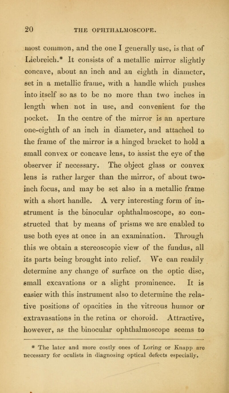 most common, and the one I generally use, is that of Liebreich.* It consists of a metallic mirror slightly concave, about an inch and an eighth in diameter, set in a metallic frame, with a handle which pushes into itself so as to be no more than two inches in length when not in use, and convenient for the pocket. In the centre of the mirror is an aperture one-eighth of an inch in diameter, and attached to the frame of the mirror is a hinged bracket to hold a small convex or concave lens, to assist the eye of the observer if necessary. The object glass or convex lens is rather larger than the mirror, of about two- inch focus, and may be set also in a metallic frame with a short handle. A very interesting form of in- strument is the binocular ophthalmoscope, so con- structed that by means of prisms we are enabled to use both eyes at once in an examination. Through this we obtain a stereoscopic view of the fundus, all its parts being brought into relief. We can readily determine any change of surface on the optic disc, small excavations or a slight prominence. It is easier with this instrument also to determine the rela- tive positions of opacities in the vitreous humor or extravasations in the retina or choroid. Attractive, however, as the binocular ophthalmoscope seems to * The later and more costly ones of Loring or Knapp are necessary for oculists in diagnosing optical defects especially.
