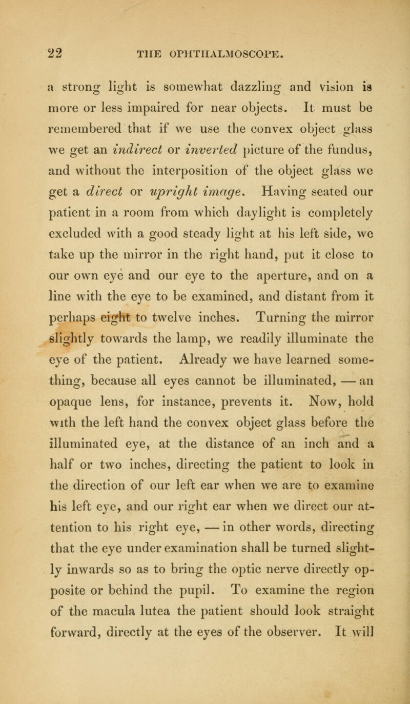 a strong light is somewhat dazzling and vision ia more or less impaired for near objects. It must be remembered that if we use the convex object glass we get an indirect or inverted picture of the fundus, and without the interposition of the object glass we get a direct or upright image. Having seated our patient in a room from which daylight is completely excluded with a good steady light at his left side, we take up the mirror in the right hand, put it close to our own eye and our eye to the aperture, and on a line with the eye to be examined, and distant from it perhaps eight to twelve inches. Turning the mirror slightly towards the lamp, we readily illuminate the eye of the patient. Already we have learned some- thing, because all eyes cannot be illuminated, — an opaque lens, for instance, prevents it. Now, hold with the left hand the convex object glass before the illuminated eye, at the distance of an inch and a half or two inches, directing the patient to look in the direction of our left ear when we are to examine his left eye, and our right ear when we direct our at- tention to his right eye, —in other words, directing that the eye under examination shall be turned slight- ly inwards so as to bring the optic nerve directly op- posite or behind the pupil. To examine the region of the macula lutea the patient should look straight forward, directly at the eyes of the observer. It will
