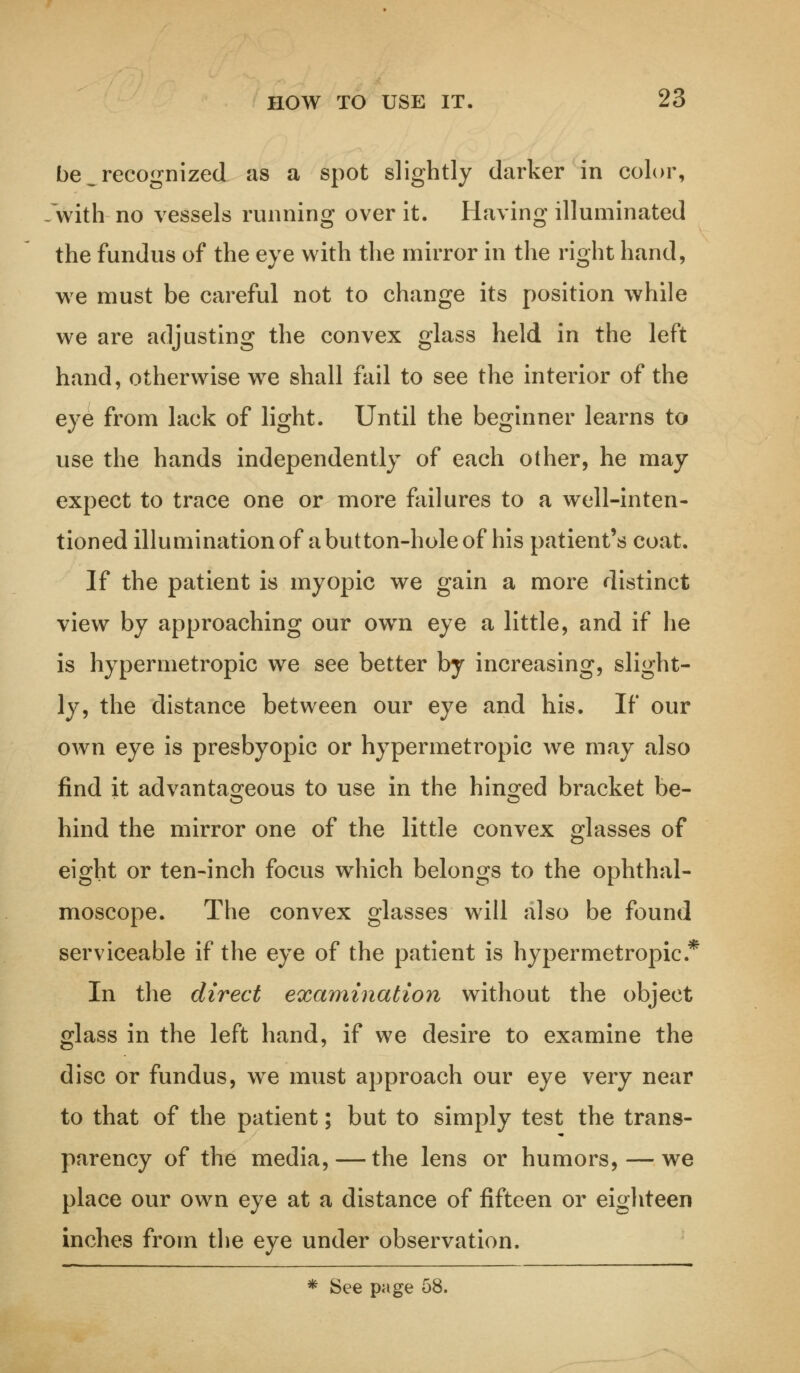 be ^recognized as a spot slightly darker in color, with no vessels running over it. Having illuminated the fundus of the eye with the mirror in the right hand, we must be careful not to change its position while we are adjusting the convex glass held in the left hand, otherwise we shall fail to see the interior of the eye from lack of light. Until the beginner learns to use the hands independently of each other, he may expect to trace one or more failures to a well-inten- tioned illumination of a button-hole of his patient's coat. If the patient is myopic we gain a more distinct view by approaching our owrn eye a little, and if he is hypermetropic we see better by increasing, slight- ly, the distance between our eye and his. If our own eye is presbyopic or hypermetropic we may also find it advantageous to use in the hinged bracket be- hind the mirror one of the little convex glasses of eight or ten-inch focus which belongs to the ophthal- moscope. The convex glasses will also be found serviceable if the eye of the patient is hypermetropic.* In the direct examination without the object glass in the left hand, if we desire to examine the disc or fundus, wre must approach our eye very near to that of the patient; but to simply test the trans- parency of the media, — the lens or humors, — we place our own eye at a distance of fifteen or eighteen inches from the eye under observation. * See page 58.