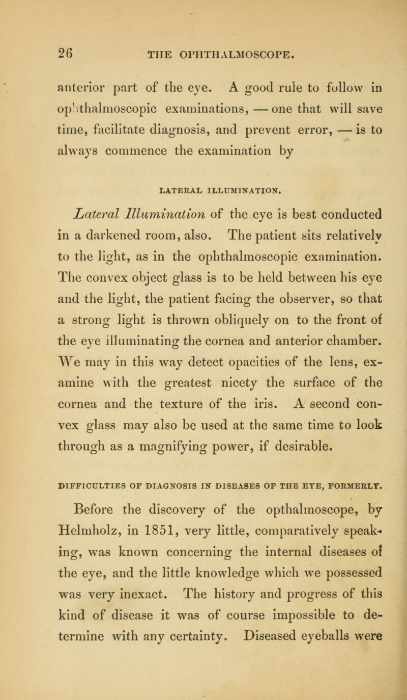 anterior part of the eye. A good rule to follow in ophthalmoscopic examinations, —one that will save time, facilitate diagnosis, and prevent error, — is to always commence the examination by LATERAL ILLUMINATION. Lateral Illumination of the eye is best conducted in a darkened room, also. The patient sits relatively to the light, as in the ophthalmoscopic examination. The convex object glass is to be held between his eye and the light, the patient facing the observer, so that a strong light is thrown obliquely on to the front of the eye illuminating the cornea and anterior chamber. We may in this way detect opacities of the lens, ex- amine with the greatest nicety the surface of the cornea and the texture of the iris. A second con- vex glass may also be used at the same time to look through as a magnifying power, if desirable. DIFFICULTIES OF DIAGNOSIS IN DISEASES OF THE EYE, FORMERLY. Before the discovery of the opthalmoscope, by Helmholz, in 1851, very little, comparatively speak- ing, was knowrn concerning the internal diseases of the eye, and the little knowledge which we possessed was very inexact. The history and progress of this kind of disease it was of course impossible to de- termine with any certainty. Diseased eyeballs were