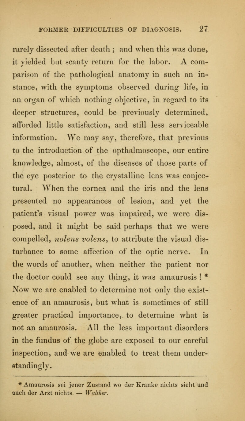 FOKMER DIFFICULTIES OF DIAGNOSIS. 2t rarely dissected after death ; and when this was done, it yielded but scanty return for the labor. A com- parison of the pathological anatomy in such an in- stance, with the symptoms observed during life, in an organ of which nothing objective, in regard to its deeper structures, could be previously determined, afforded little satisfaction, and still less serviceable information. We may say, therefore, that previous to the introduction of the opthalmoscope, our entire knowledge, almost, of the diseases of those parts of the eye posterior to the crystalline lens was conjec- tural. When the cornea and the iris and the lens presented no appearances of lesion, and yet the patient's visual power was impaired, we were dis- posed, and it might be said perhaps that we were compelled, nolens volens, to attribute the visual dis- turbance to some affection of the optic nerve. In the words of another, when neither the patient nor the doctor could see any thing, it was amaurosis ! * Now we are enabled to determine not only the exist- ence of an amaurosis, but what is sometimes of still greater practical importance, to determine what is not an amaurosis. All the less important disorders in the fundus of the globe are exposed to our careful inspection, and we are enabled to treat them under- Rtandingly. * Amaurosis sei jener Zustand wo der Kranke nichts sieht und auch der Arzt nichts. — Waither.