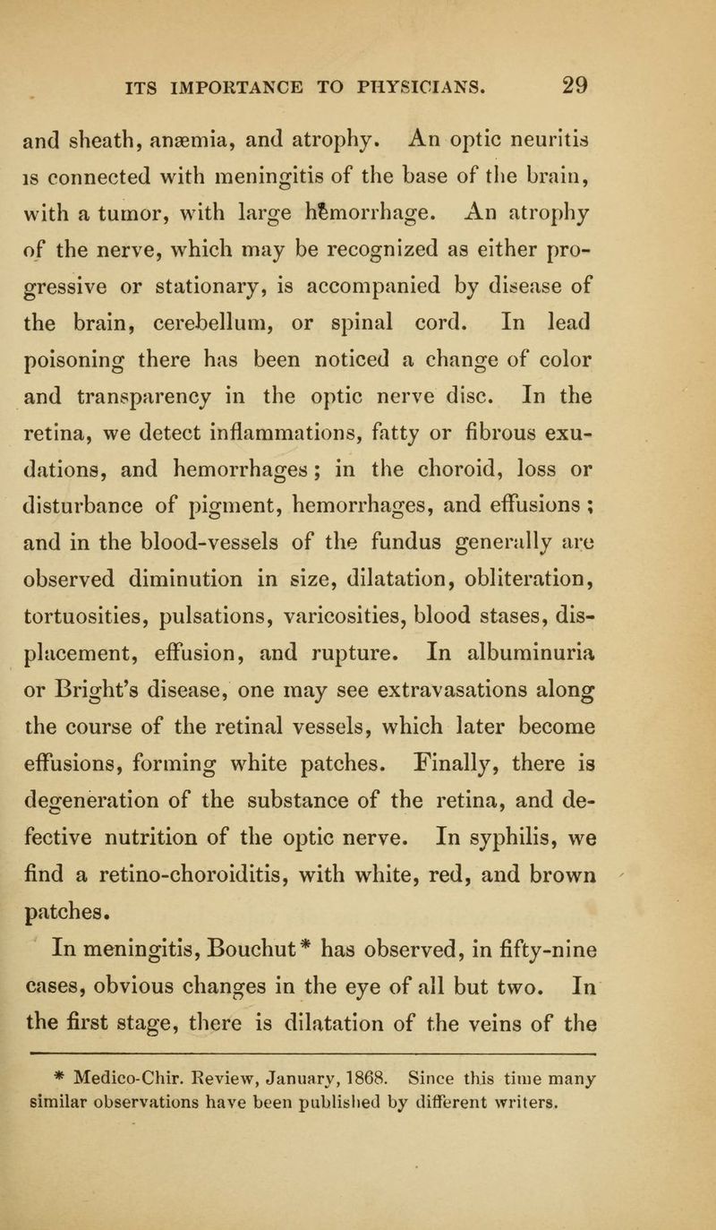 and sheath, anaemia, and atrophy. An optic neuritis is connected with meningitis of the base of the brain, with a tumor, with large hemorrhage. An atrophy of the nerve, which may be recognized as either pro- gressive or stationary, is accompanied by disease of the brain, cerebellum, or spinal cord. In lead poisoning there has been noticed a change of color and transparency in the optic nerve disc. In the retina, we detect inflammations, fatty or fibrous exu- dations, and hemorrhages; in the choroid, loss or disturbance of pigment, hemorrhages, and effusions ; and in the blood-vessels of the fundus generally are observed diminution in size, dilatation, obliteration, tortuosities, pulsations, varicosities, blood stases, dis- placement, effusion, and rupture. In albuminuria or B right's disease, one may see extravasations along the course of the retinal vessels, which later become effusions, forming white patches. Finally, there is degeneration of the substance of the retina, and de- fective nutrition of the optic nerve. In syphilis, we find a retino-choroiditis, with white, red, and brown patches. In meningitis, Bouchut* has observed, in fifty-nine cases, obvious changes in the eye of all but two. In the first stage, there is dilatation of the veins of the * Medico-Chir. Review, January, 1868. Since this time many similar observations have been published by different writers.