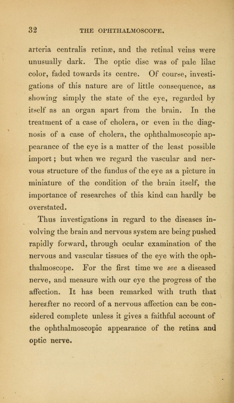 arteria centralis retinae, and the retinal veins were unusually dark. The optic disc was of pale lilac color, faded towards its centre. Of course, investi- gations of this nature are of little consequence, as showing simply the state of the eye, regarded by itself as an organ apart from the brain. In the treatment of a case of cholera, or even in the diag- nosis of a case of cholera, the ophthalmoscopic ap- pearance of the eye is a matter of the least possible import; but when we regard the vascular and ner- vous structure of the fundus of the eye as a picture in miniature of the condition of the brain itself, the importance of researches of this kind can hardly be overstated. Thus investigations in regard to the diseases in- volving the brain and nervous system are being pushed rapidly forward, through ocular examination of the nervous and vascular tissues of the eye with the oph- thalmoscope. For the first time we see a diseased nerve, and measure with our eye the progress of the affection. It has been remarked with truth that hereafter no record of a nervous affection can be con- sidered complete unless it gives a faithful account of the ophthalmoscopic appearance of the retina and optic nerve.