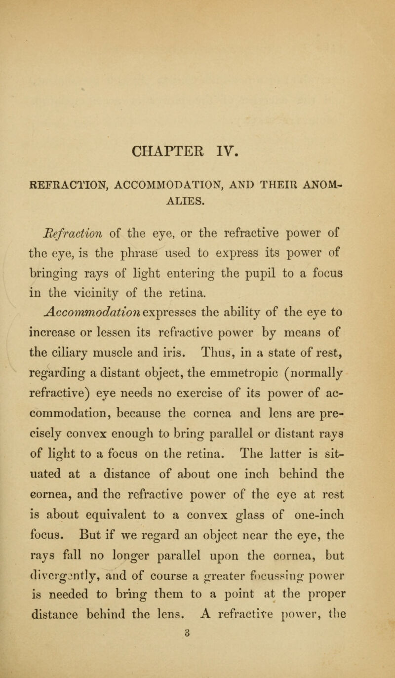 CHAPTER IV. REFRACTION, ACCOMMODATION, AND THEIR ANOM- ALIES. Refraction of the eye, or the refractive power of the eye, is the phrase used to express its power of bringing rays of light entering the pupil to a focus in the vicinity of the retina. Accommodation expresses the ability of the eye to increase or lessen its refractive power by means of the ciliary muscle and iris. Thus, in a state of rest, regarding a distant object, the emmetropic (normally refractive) eye needs no exercise of its power of ac- commodation, because the cornea and lens are pre- cisely convex enough to bring parallel or distant rays of light to a focus on the retina. The latter is sit- uated at a distance of about one inch behind the cornea, and the refractive power of the eye at rest is about equivalent to a convex glass of one-inch focus. But if we regard an object near the eye, the rays fall no longer parallel upon the cornea, but divergently, and of course a greater focussing power is needed to bring them to a point at the proper distance behind the lens. A refractive power, the 3