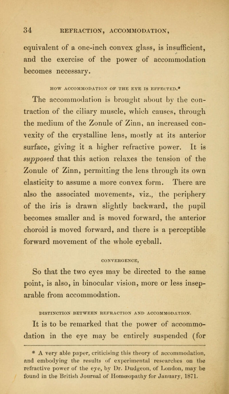 equivalent of a one-inch convex glass, is insufficient, and the exercise of the power of accommodation becomes necessary. HOW ACCOMMODATION OF THE EYE IS EFFECTED.* The accommodation is brought about by the con- traction of the ciliary muscle, which causes, through the medium of the Zonule of Zinn, an increased con- vexity of the crystalline lens, mostly at its anterior surface, giving it a higher refractive power. It is supposed that this action relaxes the tension of the Zonule of Zinn, permitting the lens through its own elasticity to assume a more convex form. There are also the associated movements, viz., the periphery of the iris is drawn slightly backward, the pupil becomes smaller and is moved forward, the anterior choroid is moved forward, and there is a perceptible forward movement of the whole eyeball. CONVERGENCE, So that the two eyes may be directed to the same point, is also, in binocular vision, more or less insep- arable from accommodation. DISTINCTION BETWEEN REFRACTION AND ACCOMMODATION. It is to be remarked that the power of accommo- dation in the eye may be entirely suspended (for * A very able paper, criticising this theory of accommodation, and embodying the results of experimental researches on the refractive power of the eye, by Dr. Dudgeon, of London, may be found in the British Journal of Homoeopathy for January, 1871.