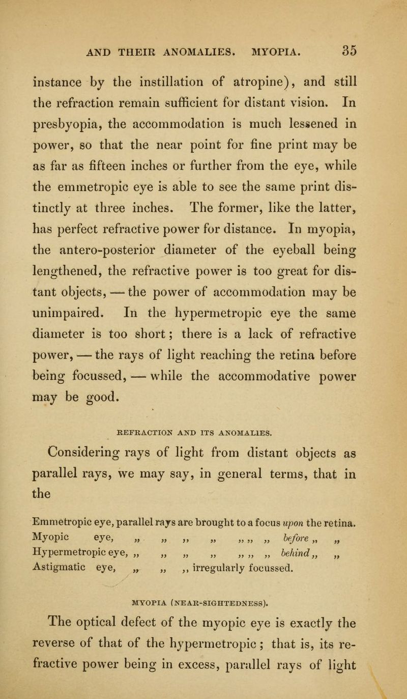 instance by the instillation of atropine), and still the refraction remain sufficient for distant vision. In presbyopia, the accommodation is much lessened in power, so that the near point for fine print may be as far as fifteen inches or further from the eye, while the emmetropic eye is able to see the same print dis- tinctly at three inches. The former, like the latter, has perfect refractive power for distance. In myopia, the antero-posterior diameter of the eyeball being lengthened, the refractive power is too great for dis- tant objects, — the power of accommodation may be unimpaired. In the hypermetropic eye the same diameter is too short; there is a lack of refractive power, — the rays of light reaching the retina before being focussed, — while the accommodative power may be good. REFRACTION AND ITS ANOMALIES. Considering rays of light from distant objects as parallel rays, we may say, in general terms, that in the Emmetropic eye, parallel rajs are brought to a focus upon the retina. Myopic eye, „ „ „ „ „„ „ before „ „ Hypermetropic eye, „ „ „ „ „„ „ behind,, „ Astigmatic eye, „ „ ,, irregularly focussed. MYOPIA (NEAR-SIGHTEDNESS). The optical defect of the myopic eye is exactly the reverse of that of the hypermetropic; that is, its re- fractive power being in excess, parallel rays of light