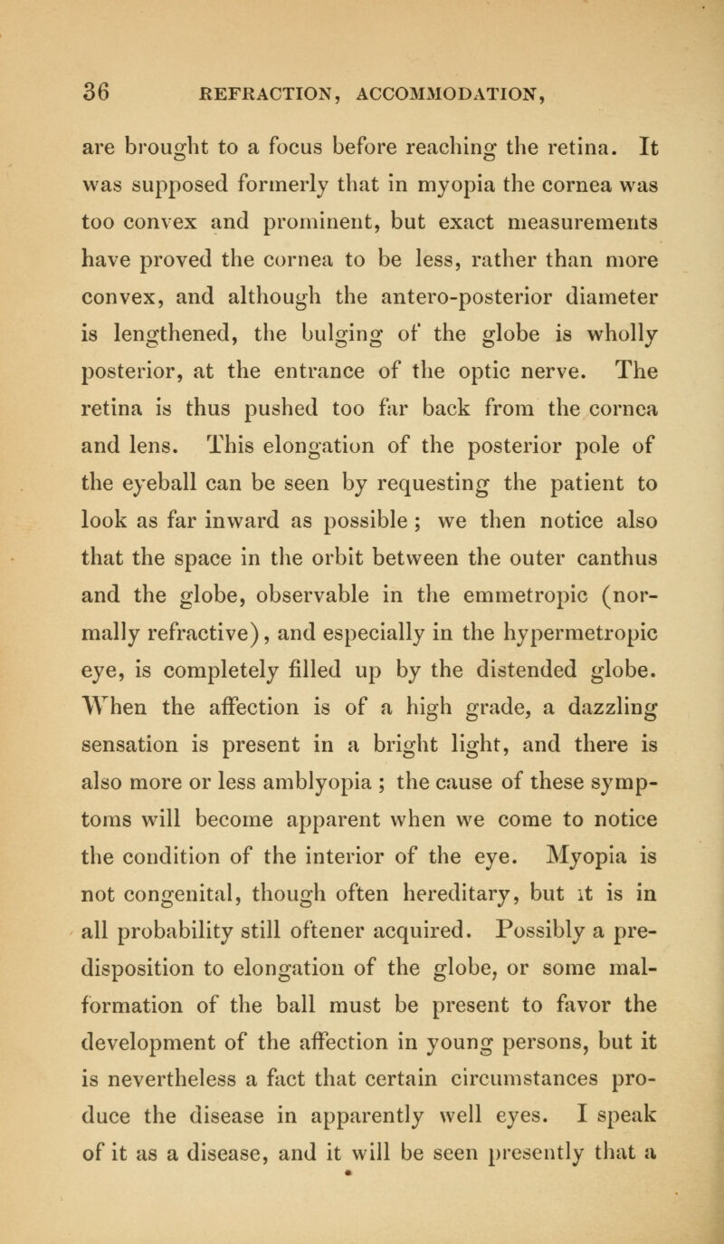 are brought to a focus before reaching the retina. It was supposed formerly that in myopia the cornea was too convex and prominent, but exact measurements have proved the cornea to be less, rather than more convex, and although the antero-posterior diameter is lengthened, the bulging of the globe is wholly posterior, at the entrance of the optic nerve. The retina is thus pushed too far back from the cornea and lens. This elongation of the posterior pole of the eyeball can be seen by requesting the patient to look as far inward as possible ; we then notice also that the space in the orbit between the outer canthus and the globe, observable in the emmetropic (nor- mally refractive), and especially in the hypermetropic eye, is completely filled up by the distended globe. When the affection is of a high grade, a dazzling sensation is present in a bright light, and there is also more or less amblyopia ; the cause of these symp- toms will become apparent when we come to notice the condition of the interior of the eye. Myopia is not congenital, though often hereditary, but it is in all probability still oftener acquired. Possibly a pre- disposition to elongation of the globe, or some mal- formation of the ball must be present to favor the development of the affection in young persons, but it is nevertheless a fact that certain circumstances pro- duce the disease in apparently well eyes. I speak of it as a disease, and it will be seen presently that a