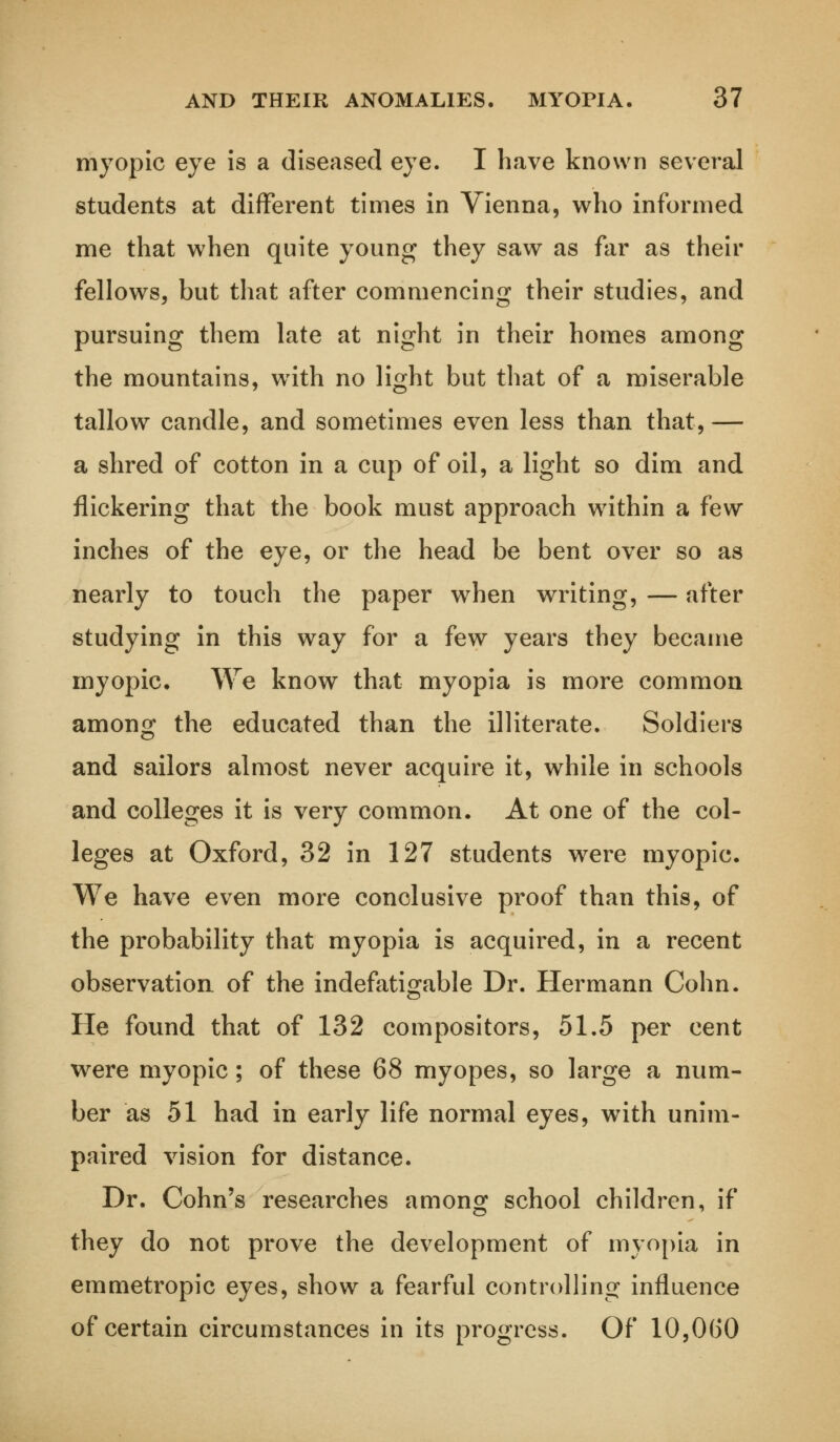 myopic eye is a diseased eye. I have known several students at different times in Vienna, who informed me that when quite young they saw as far as their fellows, but that after commencing their studies, and pursuing them late at night in their homes among the mountains, with no light but that of a miserable tallow candle, and sometimes even less than that,— a shred of cotton in a cup of oil, a light so dim and flickering that the book must approach within a few inches of the eye, or the head be bent over so as nearly to touch the paper when writing, — after studying in this way for a few years they became myopic. We know that myopia is more common among the educated than the illiterate. Soldiers and sailors almost never acquire it, while in schools and colleges it is very common. At one of the col- leges at Oxford, 32 in 127 students were myopic. We have even more conclusive proof than this, of the probability that myopia is acquired, in a recent observation of the indefatigable Dr. Hermann Cohn. He found that of 132 compositors, 51.5 per cent were myopic; of these 68 myopes, so large a num- ber as 51 had in early life normal eyes, with unim- paired vision for distance. Dr. Cohn's researches among school children, if they do not prove the development of myopia in emmetropic eyes, show a fearful controlling influence of certain circumstances in its progress. Of 10,0(30
