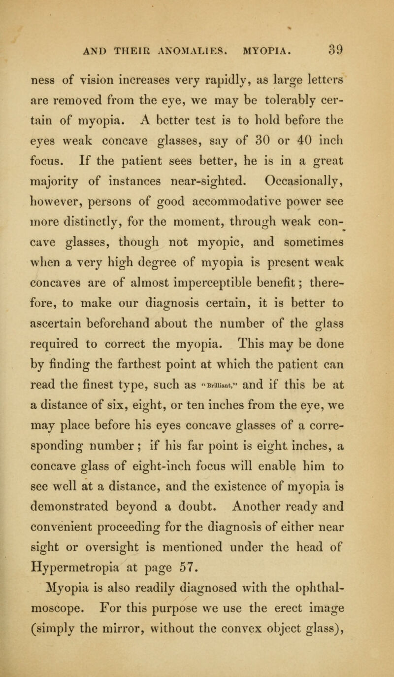 ness of vision increases very rapidly, as large letters are removed from the eye, we may be tolerably cer- tain of myopia. A better test is to hold before the eyes weak concave glasses, say of 30 or 40 inch focus. If the patient sees better, he is in a great majority of instances near-sighted. Occasionally, however, persons of good accommodative power see more distinctly, for the moment, through weak con- cave glasses, though not myopic, and sometimes when a very high degree of myopia is present weak concaves are of almost imperceptible benefit; there- fore, to make our diagnosis certain, it is better to ascertain beforehand about the number of the glass required to correct the myopia. This may be done by finding the farthest point at which the patient can read the finest type, such as Bruiiant,» and if this be at a distance of six, eight, or ten inches from the eye, we may place before his eyes concave glasses of a corre- sponding number; if his far point is eight inches, a concave glass of eight-inch focus will enable him to see well at a distance, and the existence of myopia is demonstrated beyond a doubt. Another ready and convenient proceeding for the diagnosis of either near sight or oversight is mentioned under the head of Hypermetropia at page 57. Myopia is also readily diagnosed with the ophthal- moscope. For this purpose we use the erect image (simply the mirror, without the convex object glass),