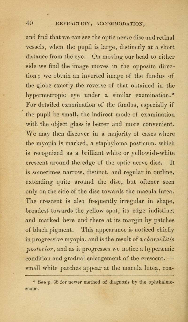 and find that we can see the optic nerve disc and retinal vessels, when the pupil is large, distinctly at a short distance from the eye. On moving our head to either side we find the image moves in the opposite direc- tion ; we obtain an inverted image of the fundus of the globe exactly the reverse of that obtained in the hypermetropic eye under a similar examination.* For detailed examination of the fundus, especially if the pupil be small, the indirect mode of examination with the object glass is better and more convenient. We may then discover in a majority of cases where the myopia is marked, a staphyloma posticum, which is recognized as a brilliant white or yellowish-white crescent around the edge of the optic nerve disc. It is sometimes narrow, distinct, and regular in outline, extending quite around the disc, but oftener seen only on the side of the disc towards the macula lutea. The crescent is also frequently irregular in shape, broadest towards the yellow spot, its edge indistinct and marked here and there at its margin by patches of black pigment. This appearance is noticed chiefly in progressive myopia, and is the result ofa choroiditis posterior, and as it progresses we notice a hyperaemic condition and gradual enlargement of the crescent, — small wThite patches appear at the macula lutea, coa- * See p. 38 for newer method of diagnosis by the ophthalmo- scope.