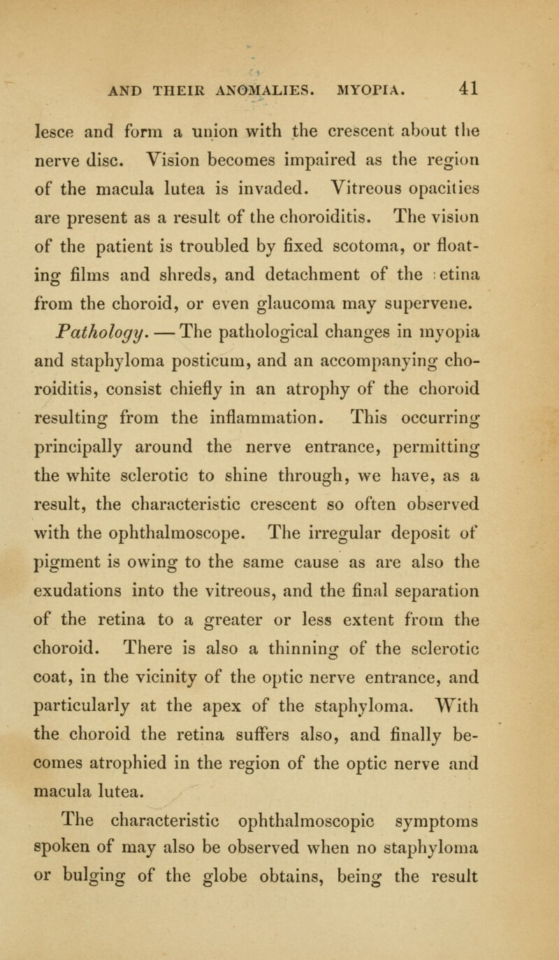 lesce and form a union with the crescent about the nerve disc. Vision becomes impaired as the region of the macula lutea is invaded. Vitreous opacities are present as a result of the choroiditis. The vision of the patient is troubled by fixed scotoma, or float- ing films and shreds, and detachment of the etina from the choroid, or even glaucoma may supervene. Pathology. —The pathological changes in myopia and staphyloma posticum, and an accompanying cho- roiditis, consist chiefly in an atrophy of the choroid resulting from the inflammation. This occurring principally around the nerve entrance, permitting the white sclerotic to shine through, we have, as a result, the characteristic crescent so often observed with the ophthalmoscope. The irregular deposit of pigment is owing to the same cause as are also the exudations into the vitreous, and the final separation of the retina to a greater or less extent from the choroid. There is also a thinning of the sclerotic coat, in the vicinity of the optic nerve entrance, and particularly at the apex of the staphyloma. With the choroid the retina suffers also, and finally be- comes atrophied in the region of the optic nerve and macula lutea. The characteristic ophthalmoscopic symptoms spoken of may also be observed when no staphyloma or bulging of the globe obtains, being the result