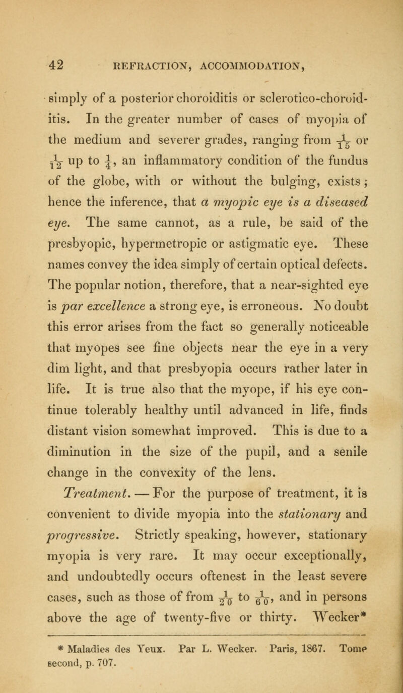 simply of a posterior choroiditis or sclerotico-choroid- itis. In the greater number of cases of myopia of the medium and severer grades, ranging from -jL or Jg- up to ^, an inflammatory condition of the fundus of the globe, with or without the bulging, exists; hence the inference, that a myopic eye is a diseased eye. The same cannot, as a rule, be said of the presbyopic, hypermetropic or astigmatic eye. These names convey the idea simply of certain optical defects. The popular notion, therefore, that a near-sighted eye is par excellence a strong eye, is erroneous. No doubt this error arises from the fact so generally noticeable that myopes see fine objects near the eye in a very dim light, and that presbyopia occurs rather later in life. It is true also that the myope, if his eye con- tinue tolerably healthy until advanced in life, finds distant vision somewhat improved. This is due to a diminution in the size of the pupil, and a senile change in the convexity of the lens. Treatment. — For the purpose of treatment, it is convenient to divide myopia into the stationary and progressive. Strictly speaking, however, stationary myopia is very rare. It may occur exceptionally, and undoubtedly occurs oftenest in the least severe cases, such as those of from Jq t0 wo> an(^ m Persons above the age of twenty-five or thirty. Wecker* * Maladies des Yeux. Par L. Wecker. Paris, 1867. Tome second, p. 707.