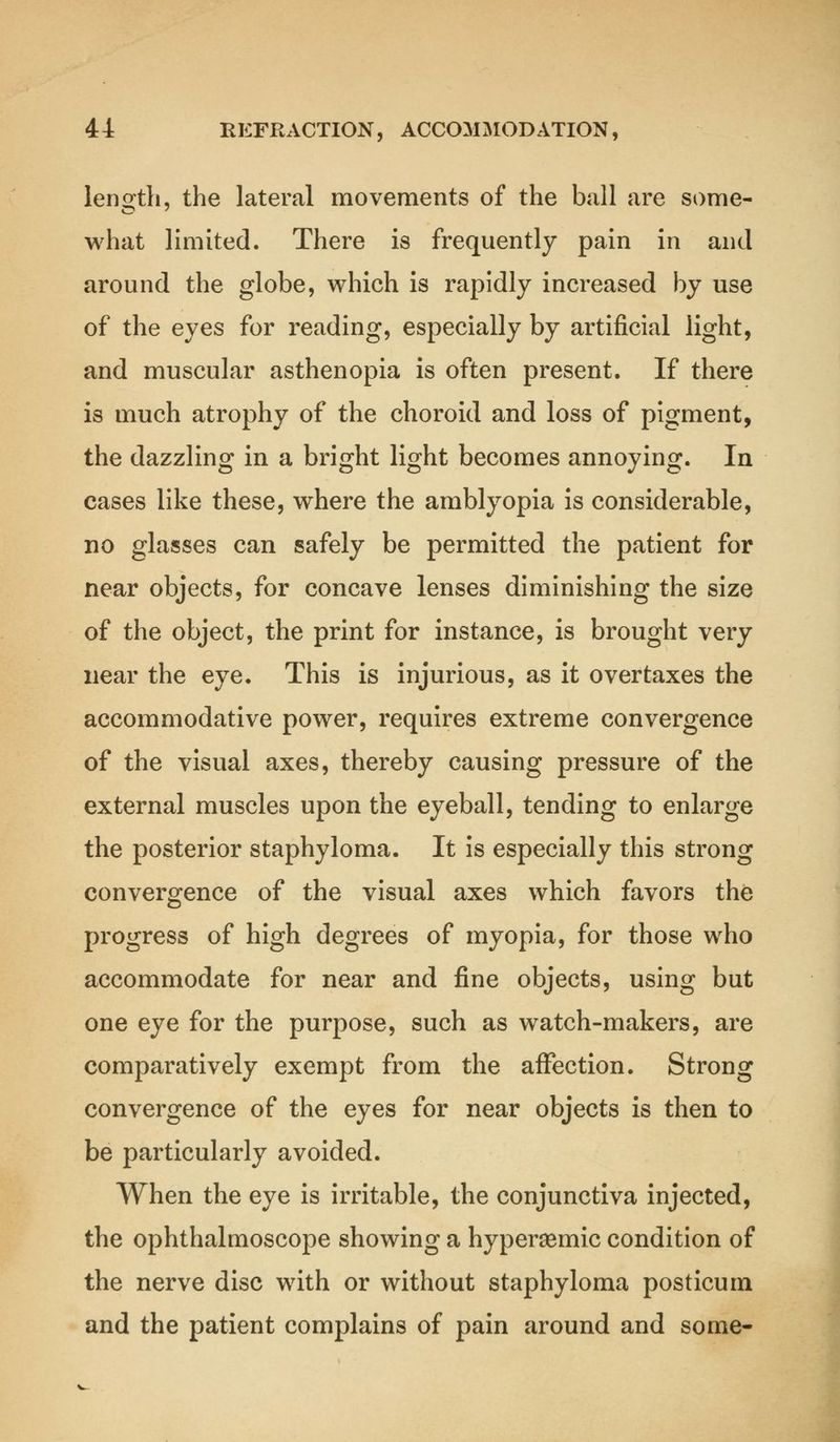 length, the lateral movements of the ball are some- what limited. There is frequently pain in and around the globe, which is rapidly increased by use of the eyes for reading, especially by artificial light, and muscular asthenopia is often present. If there is much atrophy of the choroid and loss of pigment, the dazzling in a bright light becomes annoying. In cases like these, where the amblyopia is considerable, no glasses can safely be permitted the patient for near objects, for concave lenses diminishing the size of the object, the print for instance, is brought very near the eye. This is injurious, as it overtaxes the accommodative power, requires extreme convergence of the visual axes, thereby causing pressure of the external muscles upon the eyeball, tending to enlarge the posterior staphyloma. It is especially this strong convergence of the visual axes which favors the progress of high degrees of myopia, for those who accommodate for near and fine objects, using but one eye for the purpose, such as watch-makers, are comparatively exempt from the affection. Strong convergence of the eyes for near objects is then to be particularly avoided. When the eye is irritable, the conjunctiva injected, the ophthalmoscope showing a hypersemic condition of the nerve disc with or without staphyloma posticum and the patient complains of pain around and some-