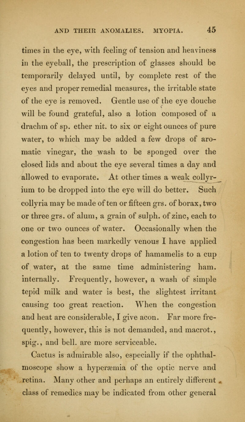 times in the eye, with feeling of tension and heaviness in the eyeball, the prescription of glasses should be temporarily delayed until, by complete rest of the eyes and proper remedial measures, the irritable state of the eye is removed. Gentle use of the eye douche will be found grateful, also a lotion composed of a drachm of sp. ether nit. to six or eight ounces of pure water, to which may be added a few drops of aro- matic vinegar, the wash to be sponged over the closed lids and about the eye several times a day and allowed to evaporate. At other times a weak colly r- ium to be dropped into the eye will do better. Such collyria may be made often or fifteen grs. of borax, two or three grs. of alum, a grain of sulph. of zinc, each to one or two ounces of water. Occasionally when the congestion has been markedly venous I have applied a lotion of ten to twenty drops of hamamelis to a cup of water, at the same time administering ham. internally. Frequently, however, a wash of simple tepid milk and water is best, the slightest irritant causing too great reaction. When the congestion and heat are considerable, I give aeon. Far more fre- quently, however, this is not demanded, and macrot., spig., and bell, are more serviceable. Cactus is admirable also, especially if the ophthal- moscope show a hyperemia of the optic nerve and retina. Many other and perhaps an entirely different class of remedies may be indicated from other general
