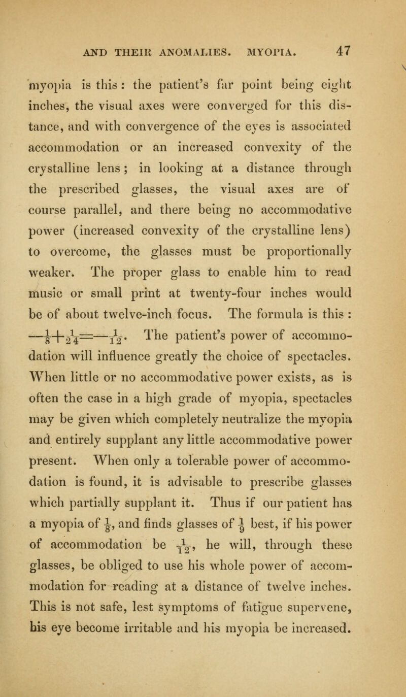 myopia is this : the patient's far point being eight inches, the visual axes were converged for this dis- tance, and with convergence of the eyes is associated accommodation or an increased convexity of the crystalline lens ; in looking at a distance through the prescribed glasses, the visual axes are of course parallel, and there being no accommodative power (increased convexity of the crystalline lens) to overcome, the glasses must be proportionally weaker. The proper glass to enable him to read music or small print at twenty-four inches would be of about twelve-inch focus. The formula is this : —^-\-^=z—J^. The patient's power of accommo- dation will influence greatly the choice of spectacles. When little or no accommodative power exists, as is often the case in a high grade of myopia, spectacles may be given which completely neutralize the myopia and entirely supplant any little accommodative power present. When only a tolerable power of accommo- dation is found, it is advisable to prescribe glasses which partially supplant it. Thus if our patient has a myopia of ^, and finds glasses of ^ best, if his power of accommodation be fy9 ne w^? through these glasses, be obliged to use his whole power of accom- modation for reading at a distance of twelve inches. This is not safe, lest symptoms of fatigue supervene, his eye become irritable and his myopia be increased.