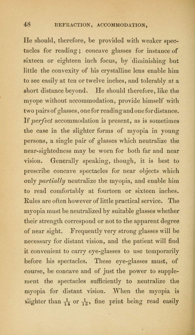 He should, therefore, be provided with weaker spec- tacles for reading; concave glasses for instance of sixteen or eighteen inch focus, by diminishing but little the convexity of his crystalline lens enable him to see easily at ten or twelve inches, and tolerably at a short distance beyond. He should therefore, like the myope without accommodation, provide himself with two pairs of glasses, one for reading and one for distance. If perfect accommodation is present, as is sometimes the case in the slighter forms of myopia in young persons, a single pair of glasses wrhich neutralize the near-sightedness may be worn for both far and near vision. Generally speaking, though, it is best to prescribe concave spectacles for near objects which only partially neutralize the myopia, and enable him to read comfortably at fourteen or sixteen inches. Rules are often however of little practical service. The myopia must be neutralized by suitable glasses whether their strength correspond or not to the apparent degree of near sight. Frequently very strong glasses will be necessary for distant vision, and the patient will find it convenient to carry eye-glasses to use temporarily before his spectacles. These eye-glasses must, of course, be concave and of just the power to supple- ment the spectacles sufficiently to neutralize the myopia for distant vision. When the myopia is slighter than -^ or T^, fine print being read easily