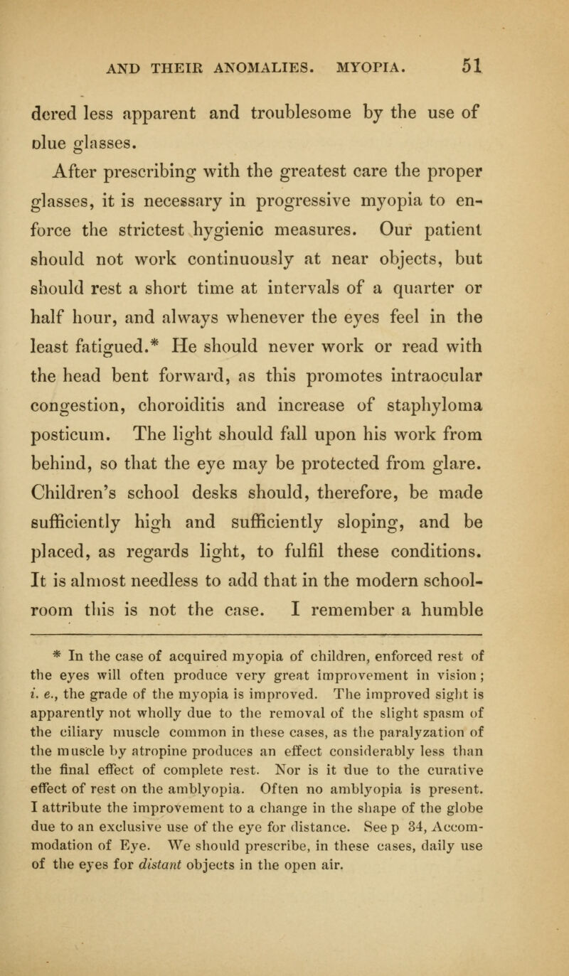 dered less apparent and troublesome by the use of olue glasses. After prescribing with the greatest care the proper glasses, it is necessary in progressive myopia to en- force the strictest hygienic measures. Our patient should not work continuously at near objects, but should rest a short time at intervals of a quarter or half hour, and always whenever the eyes feel in the least fatigued.* He should never work or read with the head bent forward, as this promotes intraocular congestion, choroiditis and increase of staphyloma posticum. The light should fall upon his work from behind, so that the eye may be protected from glare. Children's school desks should, therefore, be made sufficiently high and sufficiently sloping, and be placed, as regards light, to fulfil these conditions. It is almost needless to add that in the modern school- room this is not the case. I remember a humble * In the case of acquired myopia of children, enforced rest of the eyes will often produce very great improvement in vision; i. e.f the grade of the myopia is improved. The improved sight is apparently not wholly due to the removal of the slight spasm of the ciliary muscle common in these cases, as the paralyzation of the muscle by atropine produces an effect considerably less than the final effect of complete rest. Nor is it due to the curative effect of rest on the amblyopia. Often no amblyopia is present. I attribute the improvement to a change in the shape of the globe due to an exclusive use of the eye for distance. See p 34, Accom- modation of Eye. We should prescribe, in these cases, daily use of the eyes for distant objects in the open air.