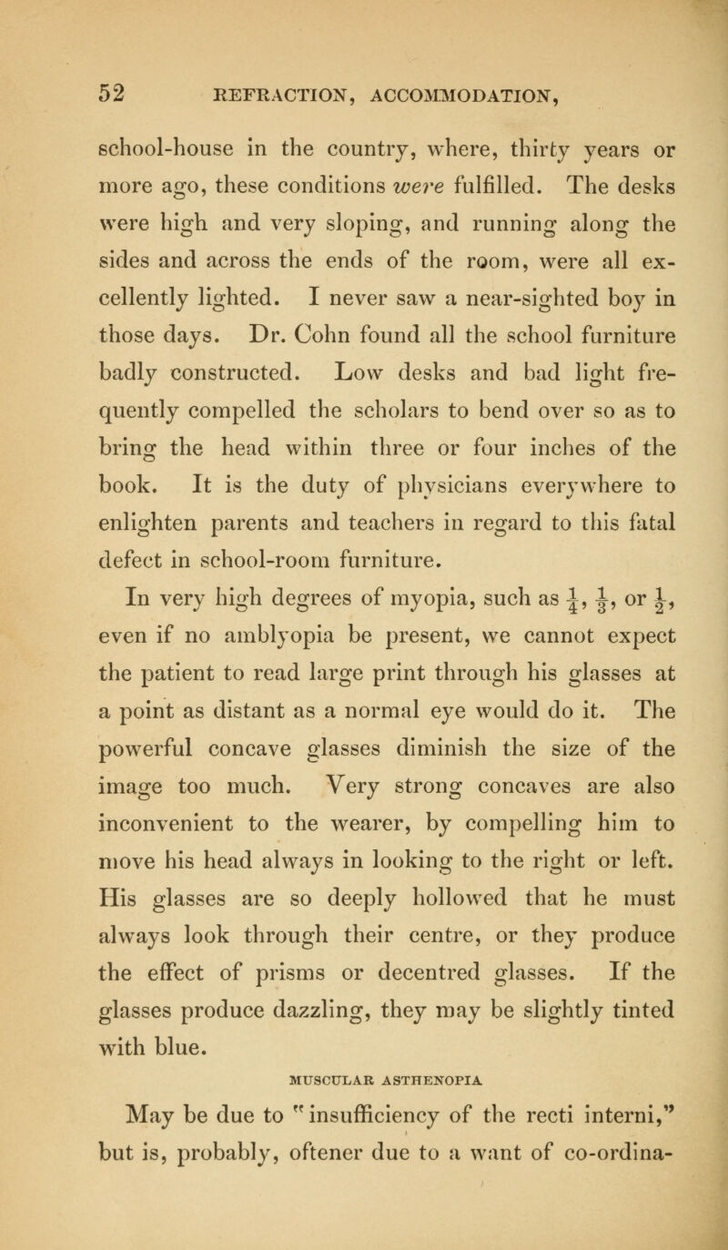 school-house in the country, where, thirty years or more ago, these conditions were fulfilled. The desks were high and very sloping, and running along the sides and across the ends of the room, were all ex- cellently lighted. I never saw a near-sighted boy in those days. Dr. Cohn found all the school furniture badly constructed. Low desks and bad light fre- quently compelled the scholars to bend over so as to bring the head within three or four inches of the book. It is the duty of physicians everywhere to enlighten parents and teachers in regard to this fatal defect in school-room furniture. In very high degrees of myopia, such as 1, J, or JL, even if no amblyopia be present, we cannot expect the patient to read large print through his glasses at a point as distant as a normal eye would do it. The powerful concave glasses diminish the size of the image too much. Very strong concaves are also inconvenient to the wearer, by compelling him to move his head always in looking to the right or left. His glasses are so deeply hollowed that he must always look through their centre, or they produce the effect of prisms or decentred glasses. If the glasses produce dazzling, they may be slightly tinted with blue. MUSCULAR ASTHENOPIA May be due to  insufficiency of the recti interni, but is, probably, oftener due to a want of co-ordina-