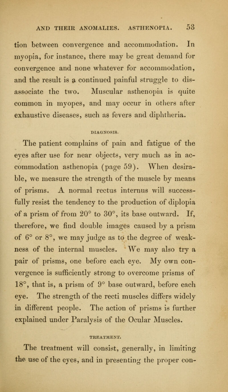 tion between convergence and accommodation. In myopia, for instance, there may be great demand for convergence and none whatever for accommodation, and the result is a continued painful struggle to dis- associate the two. Muscular asthenopia is quite common in myopes, and may occur in others after exhaustive diseases, such as fevers and diphtheria. DIAGNOSIS. The patient complains of pain and fatigue of the eyes after use for near objects, very much as in ac- commodation asthenopia (page 59). When desira- ble, we measure the strength of the muscle by means of prisms. A normal rectus internus will success- fully resist the tendency to the production of diplopia of a prism of from 20° to 30°, its base outward. If, therefore, we find double images caused by a prism of 6° or 8°, we may judge as to the degree of weak- ness of the internal muscles. We may also try a pair of prisms, one before each eye. My own con- vergence is sufficiently strong to overcome prisms of 18°, that is, a prism of 9° base outward, before each eye. The strength of the recti muscles differs widely in different people. The action of prisms is further explained under Paralysis of the Ocular Muscles. TREATMENT. The treatment will consist, generally, in limiting the use of the eyes, and in presenting the proper con-