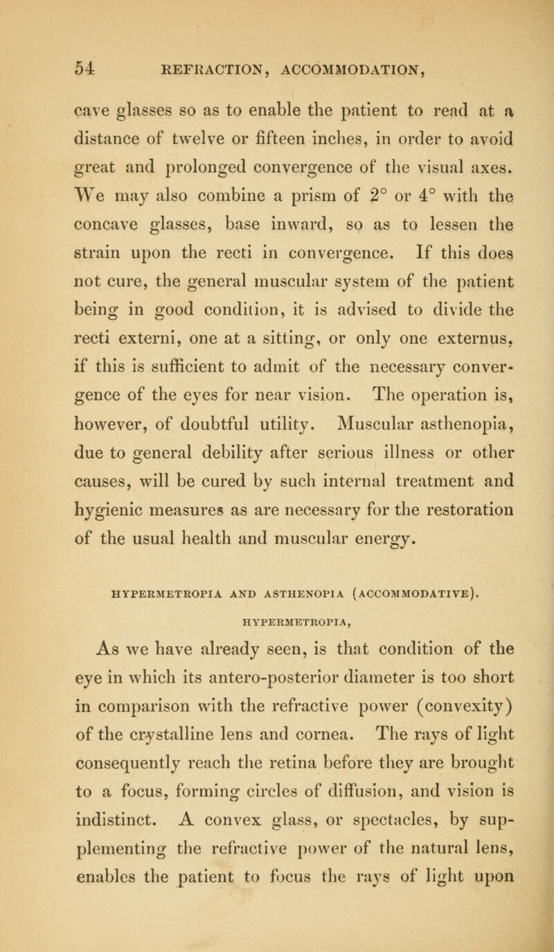 cave glasses so as to enable the patient to read at a distance of twelve or fifteen inches, in order to avoid great and prolonged convergence of the visual axes. We may also combine a prism of 2° or 4° with the concave glasses, base inward, so as to lessen the strain upon the recti in convergence. If this does not cure, the general muscular system of the patient being in good condition, it is advised to divide the recti externi, one at a sitting, or only one externus, if this is sufficient to admit of the necessary conver- gence of the eyes for near vision. The operation is, however, of doubtful utility. Muscular asthenopia, due to general debility after serious illness or other causes, will be cured by such internal treatment and hygienic measures as are necessary for the restoration of the usual health and muscular energy. HYPERMETROPIA AND ASTHENOPIA (ACCOMMODATIVE). H YPERMETROPIA, As we have already seen, is that condition of the eye in which its antero-posterior diameter is too short in comparison with the refractive power (convexity) of the crystalline lens and cornea. The rays of light consequently reach the retina before they are brought to a focus, forming circles of diffusion, and vision is indistinct. A convex glass, or spectacles, by sup- plementing the refractive power of the natural lens, enables the patient to focus the rays of light upon
