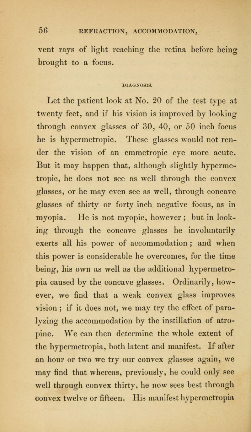 vent rays of light reaching the retina before being brought to a focus. DIAGNOSIS. Let the patient look at No. 20 of the test type at twenty feet, and if his vision is improved by looking through convex glasses of 30, 40, or 50 inch focus he is hypermetropic. These glasses would not ren- der the vision of an emmetropic eye more acute. But it may happen that, although slightly hyperme- tropic, he does not see as well through the convex glasses, or he may even see as well, through concave glasses of thirty or forty inch negative focus, as in myopia. He is not myopic, however ; but in look- ing through the concave glasses he involuntarily exerts all his power of accommodation ; and when this power is considerable he overcomes, for the time being, his own as well as the additional hypermetro- pia caused by the concave glasses. Ordinarily, how- ever, we find that a weak convex glass improves vision ; if it does not, we may try the effect of para- lyzing the accommodation by the instillation of atro- pine. We can then determine the whole extent of the hypermetropia, both latent and manifest. If after an hour or two we try our convex glasses again, we may find that whereas, previously, he could only see well through convex thirty, he now sees best through convex twelve or fifteen. His manifest hypermetropia