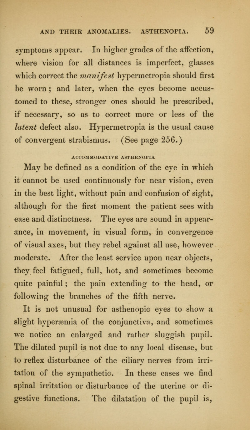 symptoms appear. In higher grades of the affection, where vision for all distances is imperfect, glasses which correct the manifest hypermetropia should first be worn ; and later, when the eyes become accus- tomed to these, stronger ones should be prescribed, if necessary, so as to correct more or less of the latent defect also. Hypermetropia is the usual cause of convergent strabismus. (See page 256.) ACCOMMODATIVE ASTHENOPIA May be defined as a condition of the eye in which it cannot be used continuously for near vision, even in the best light, without pain and confusion of sight, although for the first moment the patient sees with ease and distinctness. The eyes are sound in appear- ance, in movement, in visual form, in convergence of visual axes, but they rebel against all use, however moderate. After the least service upon near objects, they feel fatigued, full, hot, and sometimes become quite painful; the pain extending to the head, or following the branches of the fifth nerve. It is not unusual for asthenopic eyes to show a slight hyperemia of the conjunctiva, and sometimes we notice an enlarged and rather sluggish pupil. The dilated pupil is not due to any local disease, but to reflex disturbance of the ciliary nerves from irri- tation of the sympathetic. In these cases we find spinal irritation or disturbance of the uterine or di- gestive functions. The dilatation of the pupil is,